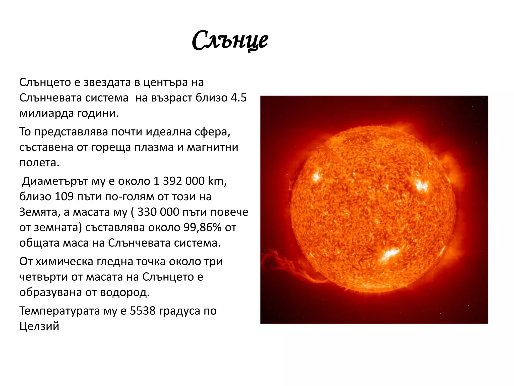 Слънце
Слънцето е звездата в центъра на
Слънчевата система на възраст близо 4.5
милиарда години.
То представлява почти идеална сфера,
съставена от гореща плазма и магнитни
полета.
Диаметърът му е около 1 392 000 km,
близо 109 пъти по-голям от този на
Земята, а масата му ( 330 000 пъти повече
от земната) съставлява около 99,86% от
общата маса на Слънчевата система.
От химическа гледна точка около три
четвърти от масата на Слънцето е
образувана от водород.
Температурата му е 5538 градуса по
Целзий
 