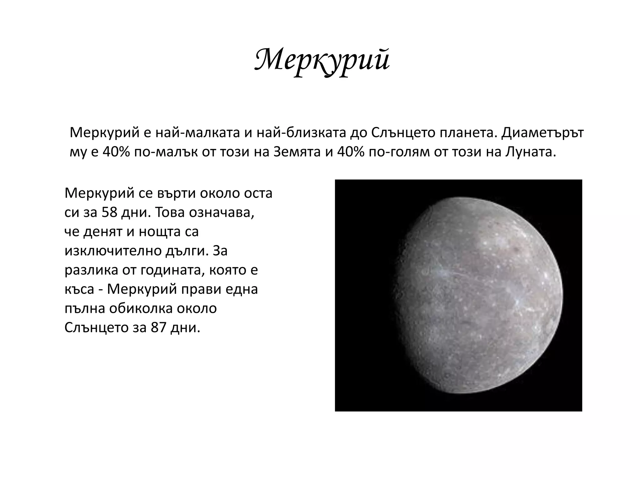 Меркурий
Меркурий е най-малката и най-близката до Слънцето планета. Диаметърът
му е 40% по-малък от този на Земята и 40% по-голям от този на Луната.
Меркурий се върти около оста
си за 58 дни. Това означава,
че денят и нощта са
изключително дълги. За
разлика от годината, която е
къса - Меркурий прави една
пълна обиколка около
Слънцето за 87 дни.
 