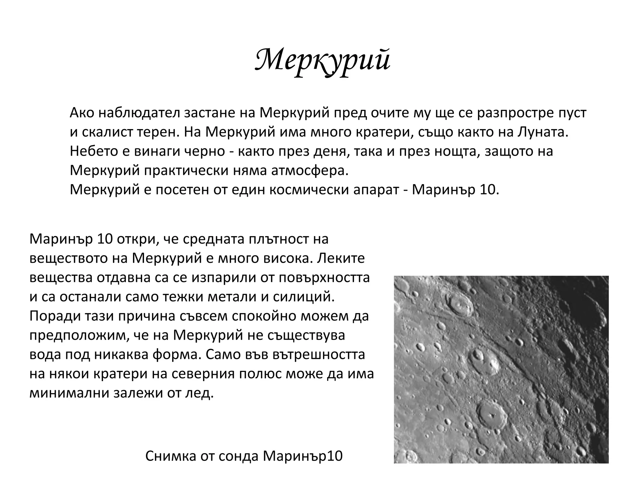 Меркурий
Ако наблюдател застане на Меркурий пред очите му ще се разпростре пуст
и скалист терен. На Меркурий има много кратери, също както на Луната.
Небето е винаги черно - както през деня, така и през нощта, защото на
Меркурий практически няма атмосфера.
Меркурий е посетен от един космически апарат - Маринър 10.
Снимка от сонда Маринър10
Маринър 10 откри, че средната плътност на
веществото на Меркурий е много висока. Леките
вещества отдавна са се изпарили от повърхността
и са останали само тежки метали и силиций.
Поради тази причина съвсем спокойно можем да
предположим, че на Меркурий не съществува
вода под никаква форма. Само във вътрешността
на някои кратери на северния полюс може да има
минимални залежи от лед.
 