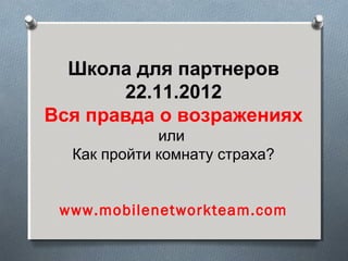 Школа для партнеров
       22.11.2012
Вся правда о возражениях
             или
  Как пройти комнату страха?


 www.mobilenetworkteam.com
 