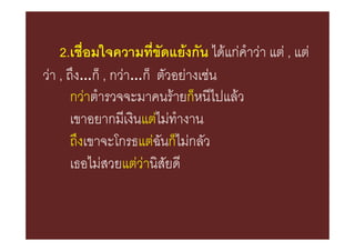 2.เชื่อมใจความที่ขัดแยงกัน ไดแกคําวา แต , แต
วา , ถึง…ก็ , กวา…ก็ ตัวอยางเชน
       กวาตํารวจจะมาคนรายก็หนีไปแลว
       เขาอยากมีเงินแตไมทํางาน
       ถึงเขาจะโกรธแตฉันก็ไมกลัว
       เธอไมสวยแตวานิสัยดี
 