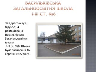 За адресою вул.
Фрунзе 34
розташована
Васильківська
Загальноосвітня
школа
 І-ІІІ ст. №6. Школа
була заснована 16
серпня 1965 року.
 