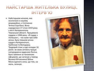    Найстаршою жінкою, яка
    оселилася в нашому
    мікрорайоні, є Сліпченко
    Тетяна Сергіївна. Вона
    народилася 17 січня 1919 року
    у місті Катеринополь
    Черкаської області. Працювала
    суддею з 1944 року. «Я суддя з
    пелюшок», - так каже про себе
    жінка. Була першою жінка-
    суддя в Катеринополі,
    Гребінках та Володарці.
    Трудовий стаж у суді складає 16
    років. За свою активну працю
    нагороджена орденом Леніна.
    Була заміжня за чоловіком-
    офіцером, що загинув у період
    Великої Вітчизняної Війни.
    Мала єдиного сина, що теж, на
    жаль, загинув.
 