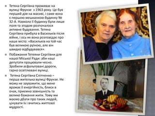    Тетяна Сергіївна проживає на
    вулиці Фрунзе з 1963 року. Це був
    перший дім на масиві, і саме вона
    є першою мешканкою будинку №
    32-А. Навколо її будинку були лише
    поля та згодом розпочалося
    активне будування. Тетяна
    Сергіївна прибула в Васильків після
    війни, і ось як вона розповідає про
    наше місто: «Васильків на той час
    був великою руїною, але він
    швидко відбудувався».
   Побажання Тетеяни Сергіївни для
    нашої Міської Ради: аби наші
    депутати працювали чесно.
    Зробили асфальтовані дороги,
    гарно освітлювані вулиці.
    Тетяна Сергіївна Сліпченко –
    перша жителька вулиці Фрунзе. Не
    можу не зауважити, що мене
    вражає її енергійність, блиск в
    очах, приємна зовнішність та
    велике бажання жити. Тому ми
    маємо дбати про таких людей,
    цінувати їх і вчитись життєвої
    мудрості.
 