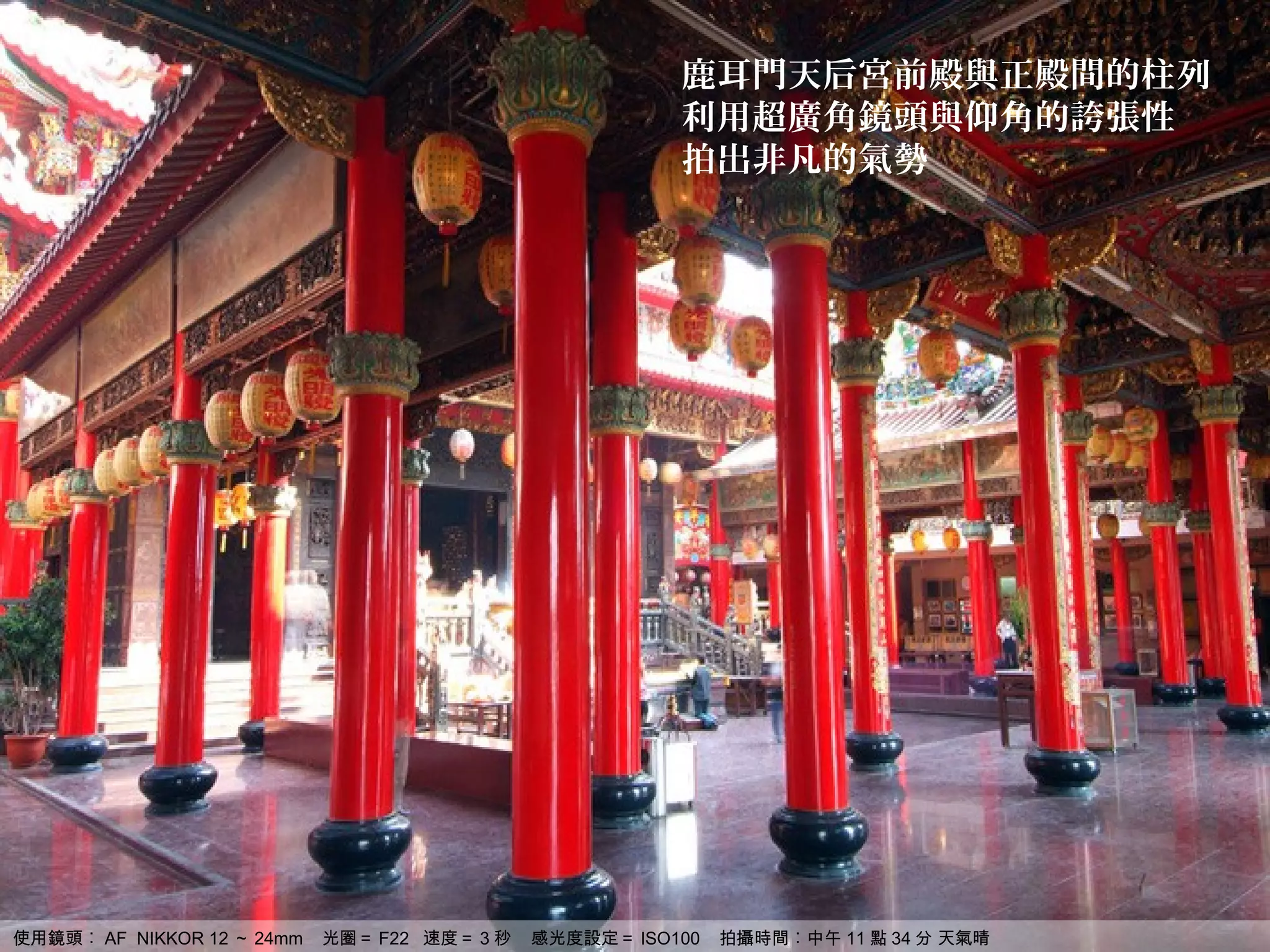 鹿耳門天后宮前殿與正殿間的柱列
                                                         利用超廣角鏡頭與仰角的誇張性
                                                         拍出非凡的氣勢




使用鏡頭︰ AF NIKKOR 12 ～ 24mm   光圈＝ F22 速度＝ 3 秒   感光度設定＝ ISO100   拍攝時間︰中午 11 點 34 分 天氣晴
 