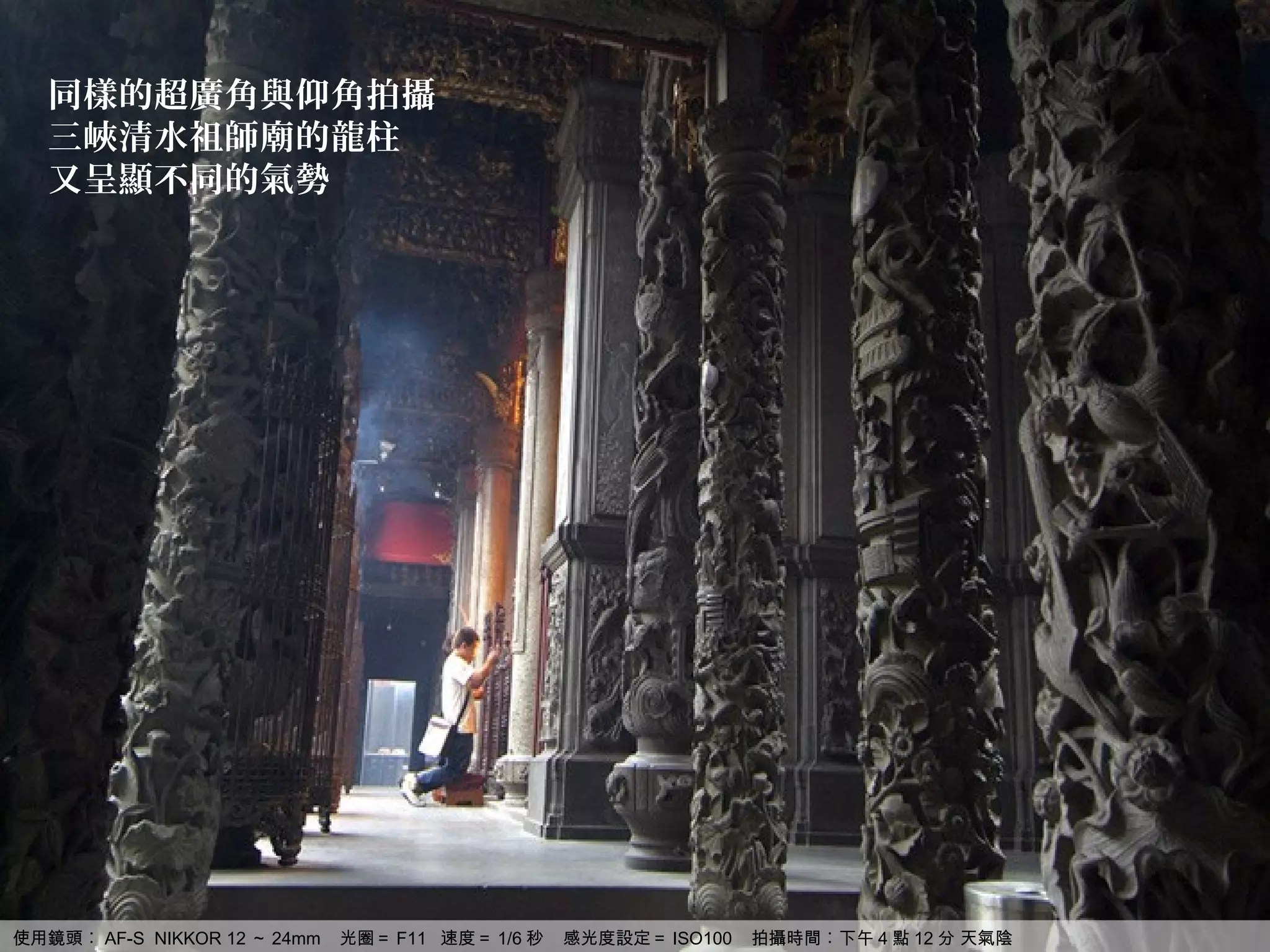 同樣的超廣角與仰角拍攝
   三峽清水祖師廟的龍柱
   又呈顯不同的氣勢




使用鏡頭︰ AF-S NIKKOR 12 ～ 24mm   光圈＝ F11 速度＝ 1/6 秒   感光度設定＝ ISO100   拍攝時間︰下午 4 點 12 分 天氣陰
 