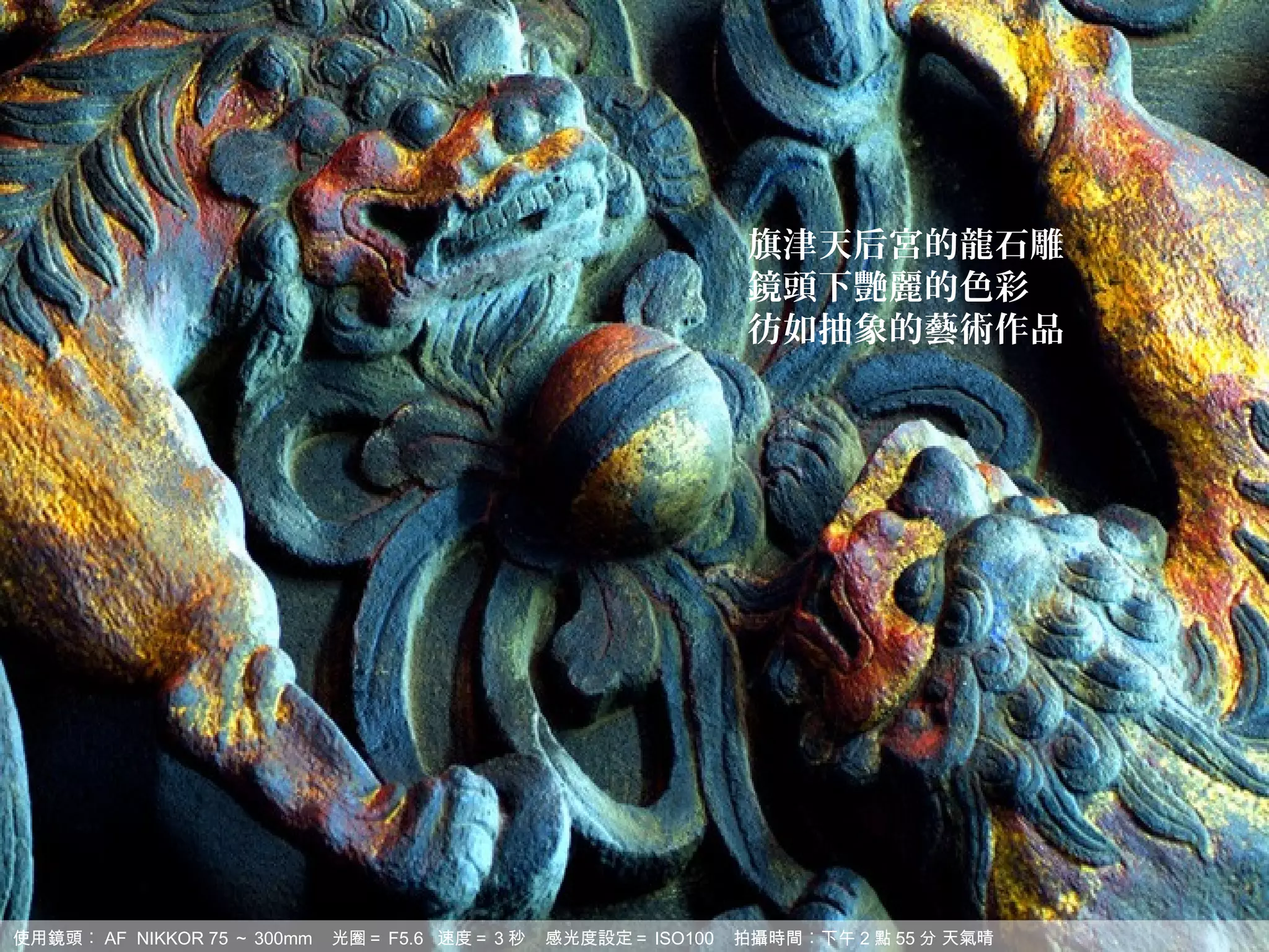 旗津天后宮的龍石雕
                                                                 鏡頭下艷麗的色彩
                                                                 彷如抽象的藝術作品




使用鏡頭︰ AF NIKKOR 75 ～ 300mm   光圈＝ F5.6 速度＝ 3 秒   感光度設定＝ ISO100   拍攝時間︰下午 2 點 55 分 天氣晴
 
