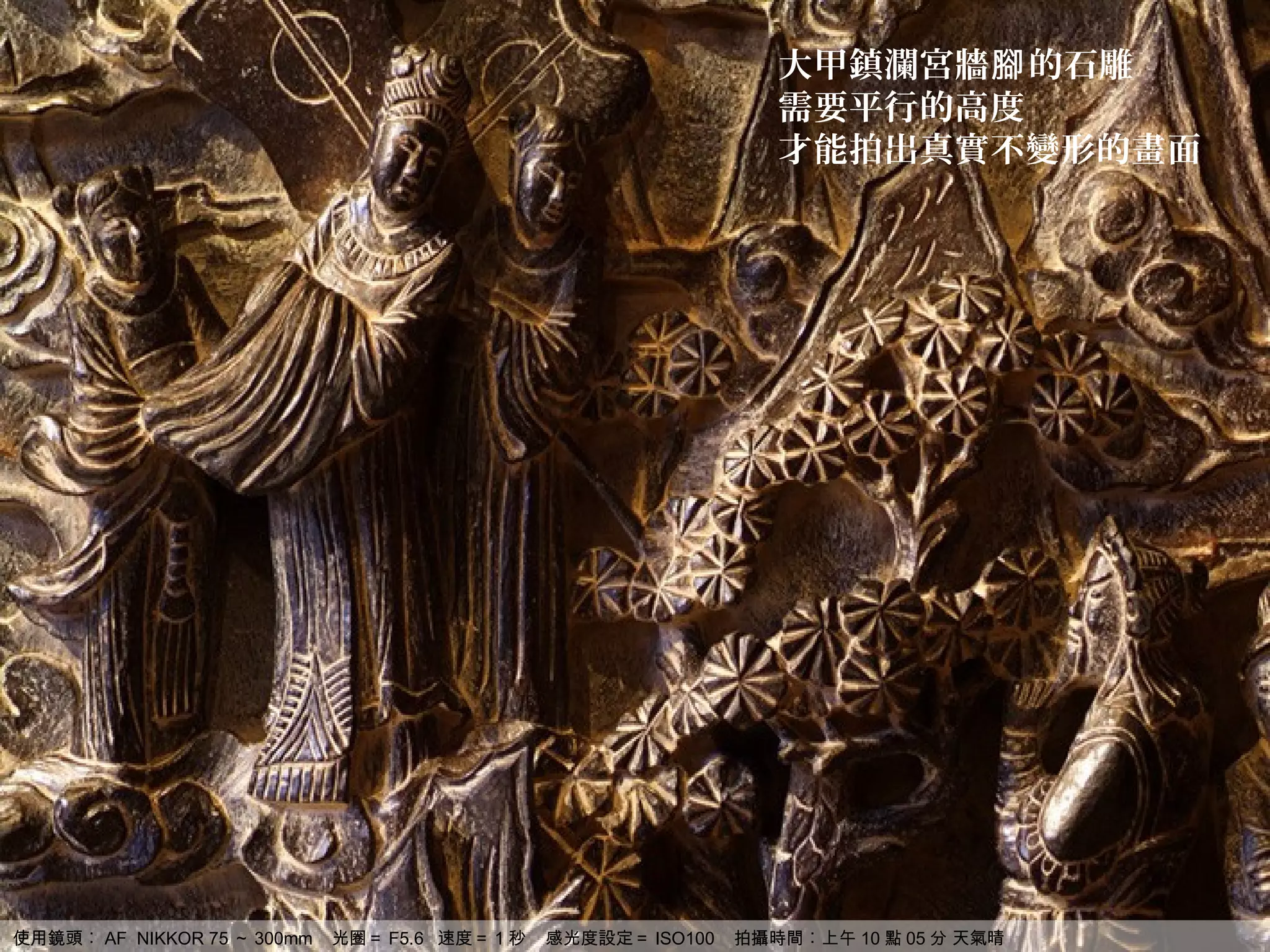 大甲鎮瀾宮牆腳 的石雕
                                                                   需要平行的高度
                                                                   才能拍出真實不變形的畫面




使用鏡頭︰ AF NIKKOR 75 ～ 300mm   光圈＝ F5.6 速度＝ 1 秒   感光度設定＝ ISO100   拍攝時間︰上午 10 點 05 分 天氣晴
 