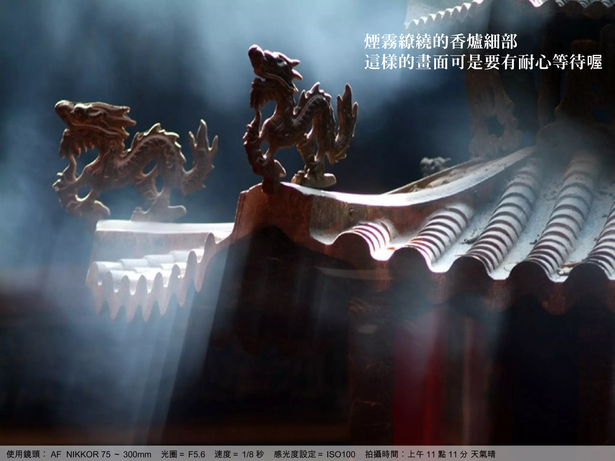 煙霧繚繞的香爐細部
                                                                    這樣的畫面可是要有耐心等待喔




使用鏡頭︰ AF NIKKOR 75 ～ 300mm   光圈＝ F5.6   速度＝ 1/8 秒   感光度設定＝ ISO100   拍攝時間︰上午 11 點 11 分 天氣晴
 