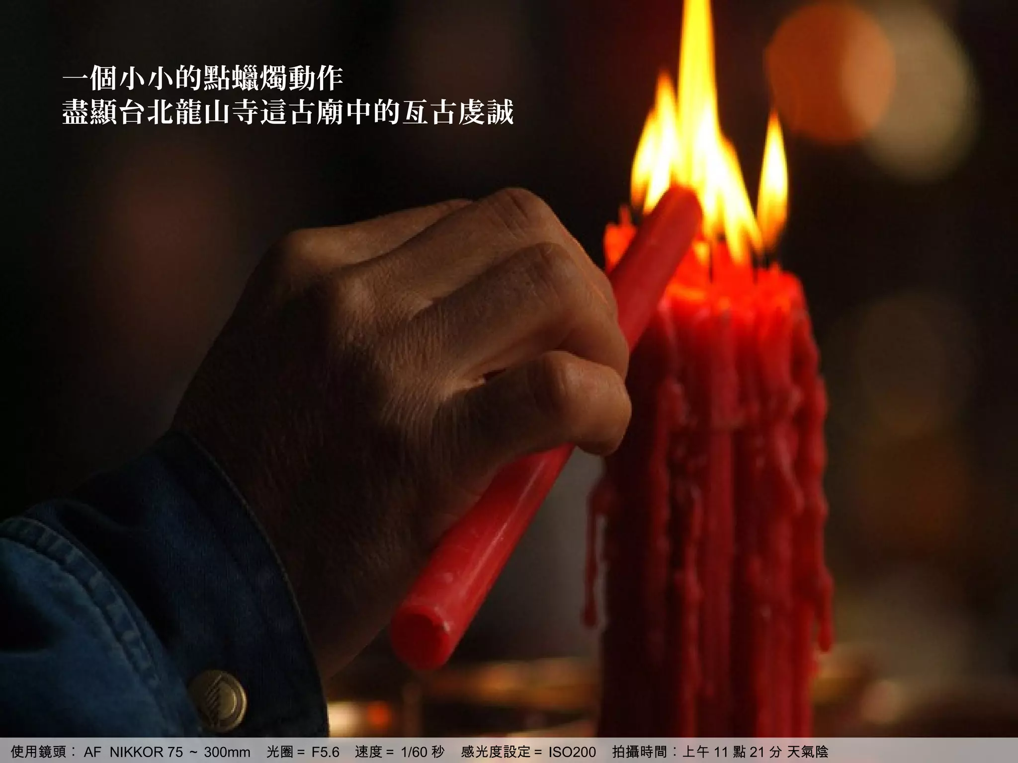 一個小小的點蠟燭動作
     盡顯台北龍山寺這古廟中的亙古虔誠




使用鏡頭︰ AF NIKKOR 75 ～ 300mm   光圈＝ F5.6   速度＝ 1/60 秒   感光度設定＝ ISO200   拍攝時間︰上午 11 點 21 分 天氣陰
 