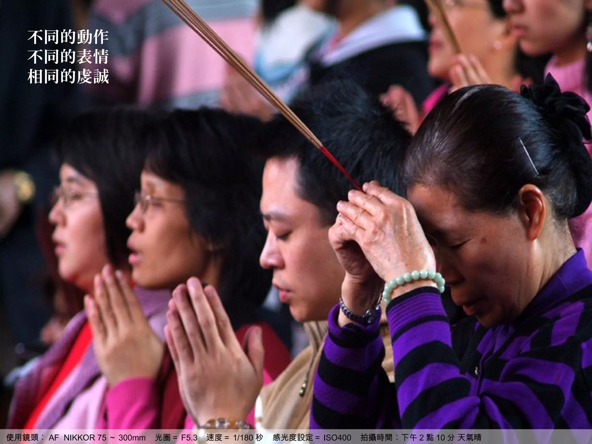 不同的動作
   不同的表情
   相同的虔誠




使用鏡頭︰ AF NIKKOR 75 ～ 300mm   光圈＝ F5.3   速度＝ 1/180 秒   感光度設定＝ ISO400   拍攝時間︰下午 2 點 10 分 天氣晴
 