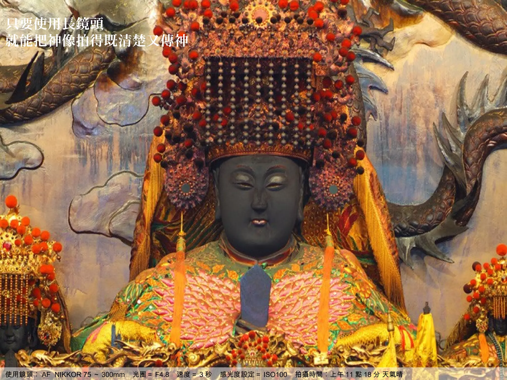 只要使用長鏡頭
就能把神像拍得既清楚又傳神




使用鏡頭︰ AF NIKKOR 75 ～ 300mm   光圈＝ F4.8   速度＝ 3 秒   感光度設定＝ ISO100   拍攝時間︰上午 11 點 18 分 天氣晴
 