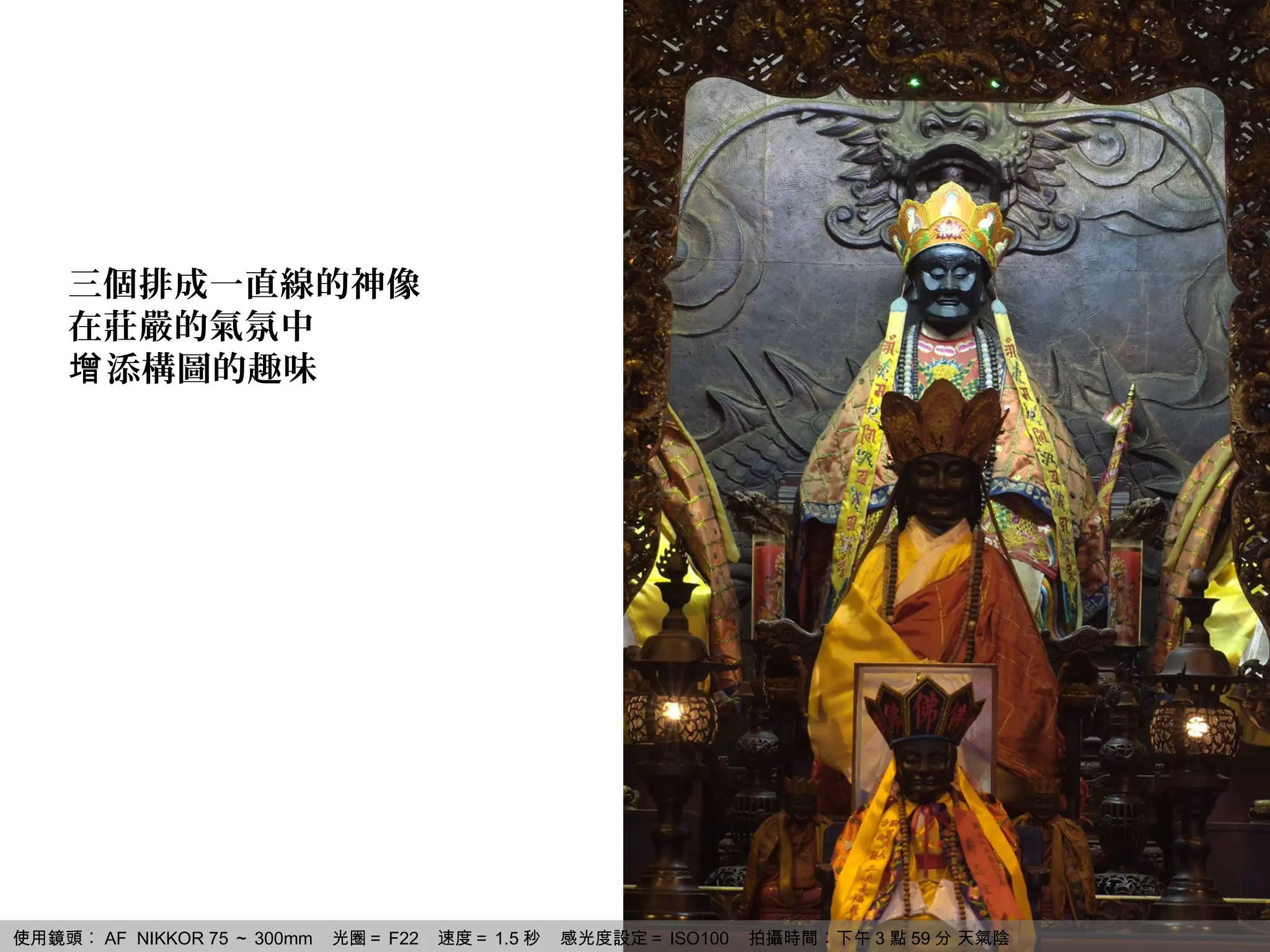 三個排成一直線的神像
    在莊嚴的氣氛中
    增 添構圖的趣味




使用鏡頭︰ AF NIKKOR 75 ～ 300mm   光圈＝ F22   速度＝ 1.5 秒   感光度設定＝ ISO100   拍攝時間︰下午 3 點 59 分 天氣陰
 