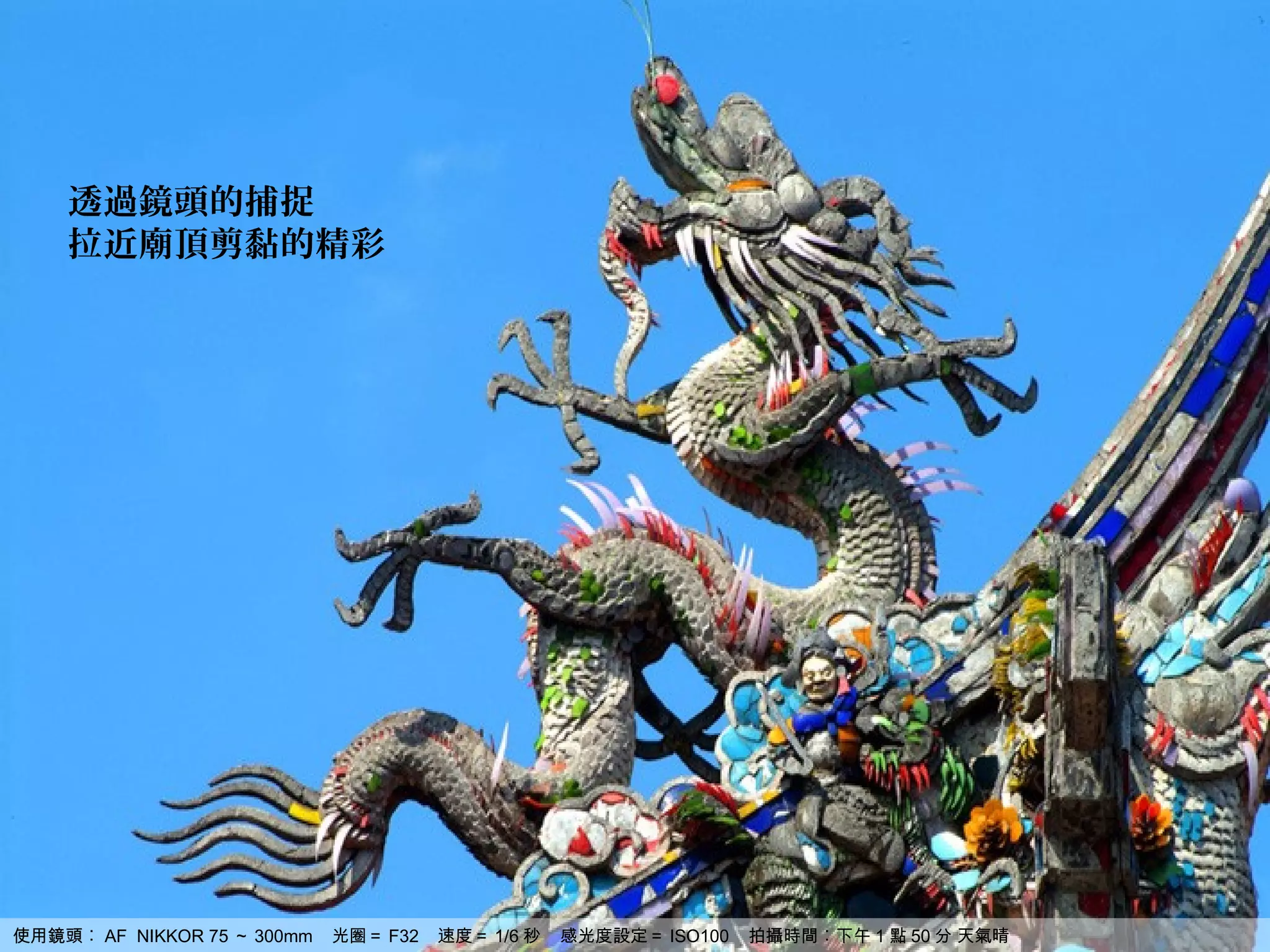 透過鏡頭的捕捉
    拉近廟頂剪黏的精彩




使用鏡頭︰ AF NIKKOR 75 ～ 300mm   光圈＝ F32   速度＝ 1/6 秒   感光度設定＝ ISO100   拍攝時間︰下午 1 點 50 分 天氣晴
 