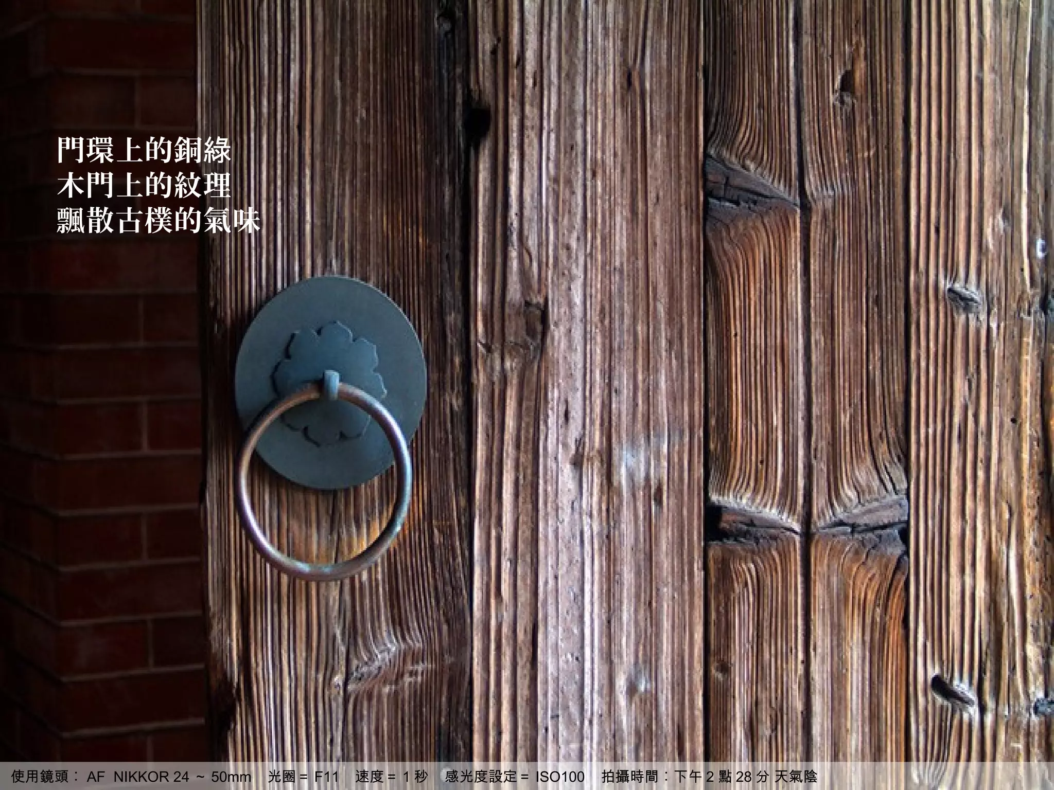 門環上的銅綠
    木門上的紋理
    飄散古樸的氣味




使用鏡頭︰ AF NIKKOR 24 ～ 50mm   光圈＝ F11   速度＝ 1 秒   感光度設定＝ ISO100   拍攝時間︰下午 2 點 28 分 天氣陰
 