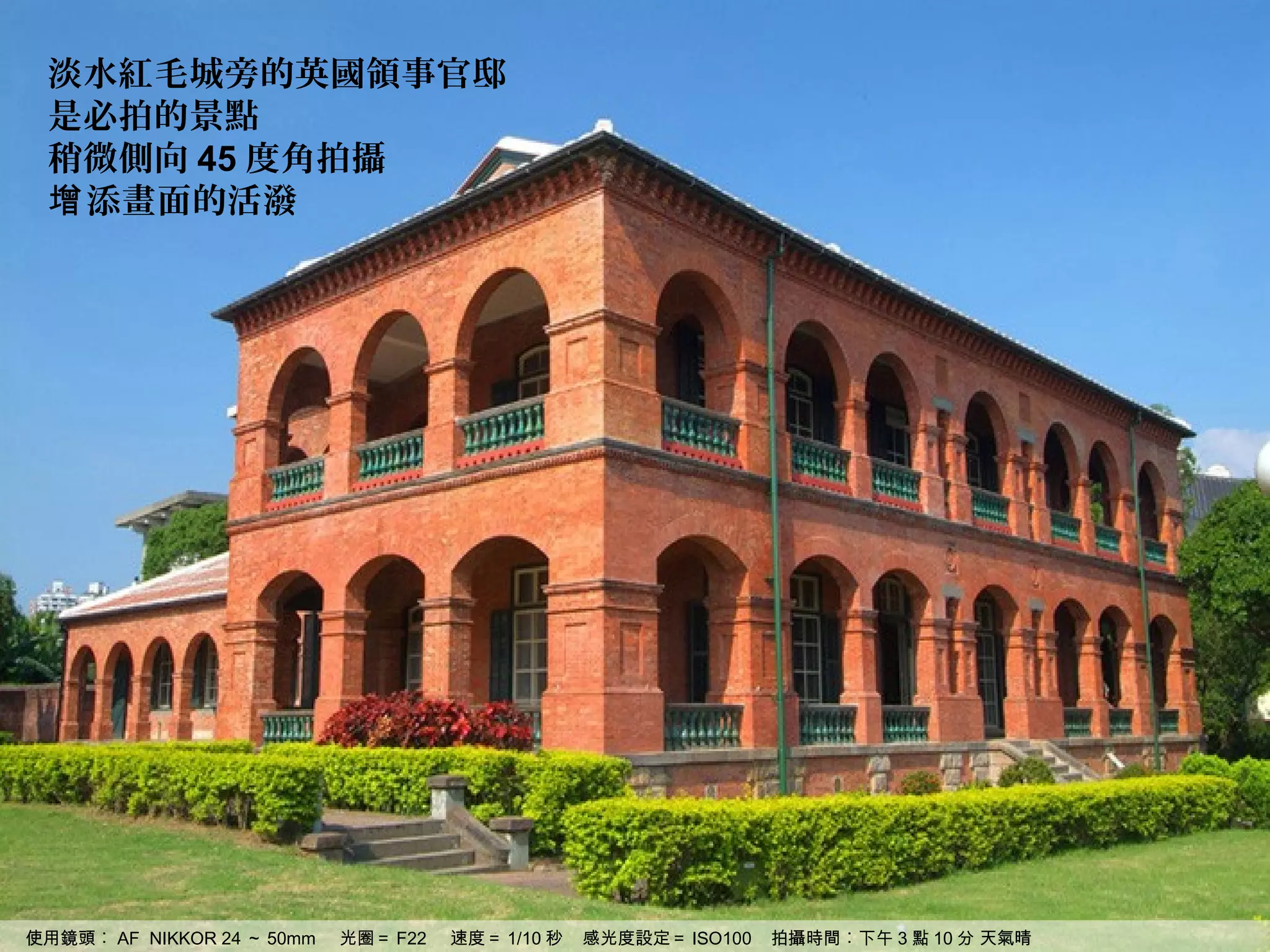 淡水紅毛城旁的英國領事官邸
 是必拍的景點
 稍微側向 45 度角拍攝
 增 添畫面的活潑




使用鏡頭︰ AF NIKKOR 24 ～ 50mm   光圈＝ F22   速度＝ 1/10 秒   感光度設定＝ ISO100   拍攝時間︰下午 3 點 10 分 天氣晴
 