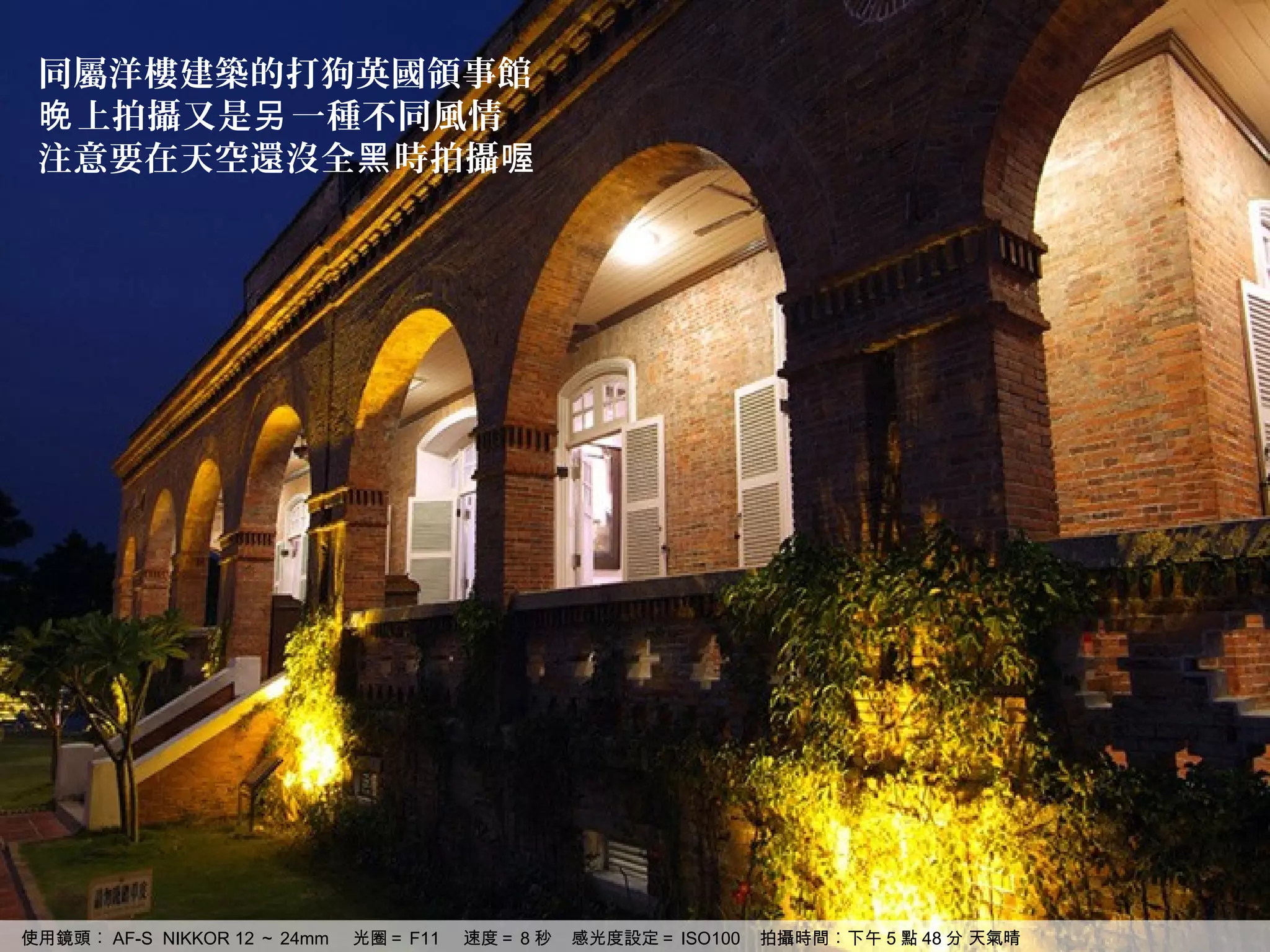 同屬洋樓建築的打狗英國領事館
 晚 上拍攝又是另 一種不同風情
 注意要在天空還沒全黑 時拍攝喔




使用鏡頭︰ AF-S NIKKOR 12 ～ 24mm   光圈＝ F11   速度＝ 8 秒   感光度設定＝ ISO100   拍攝時間︰下午 5 點 48 分 天氣晴
 