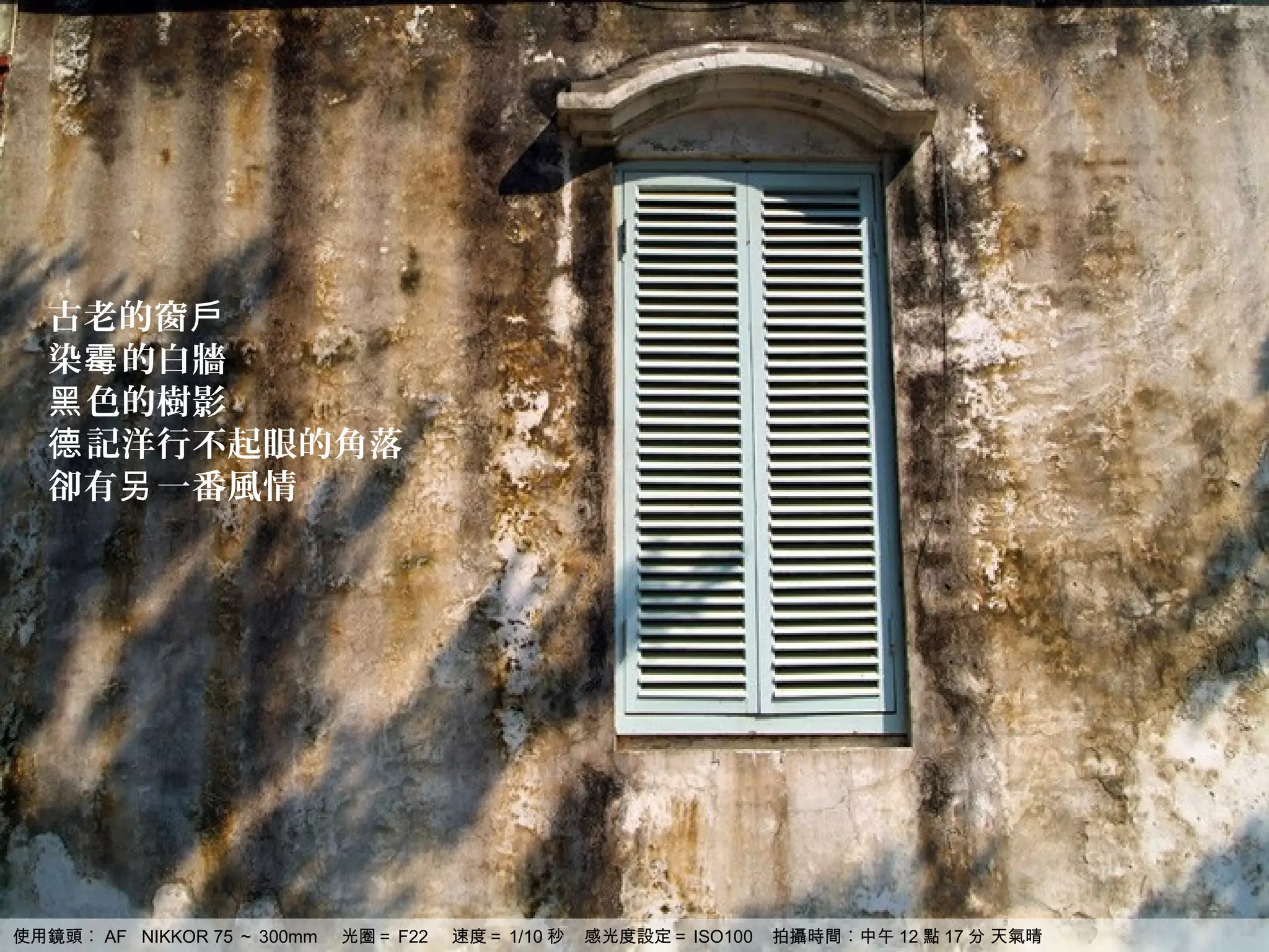 古老的窗戶
  染霉 的白牆
  黑 色的樹影
  德 記洋行不起眼的角落
  卻有另 一番風情




使用鏡頭︰ AF NIKKOR 75 ～ 300mm   光圈＝ F22   速度＝ 1/10 秒   感光度設定＝ ISO100   拍攝時間︰中午 12 點 17 分 天氣晴
 