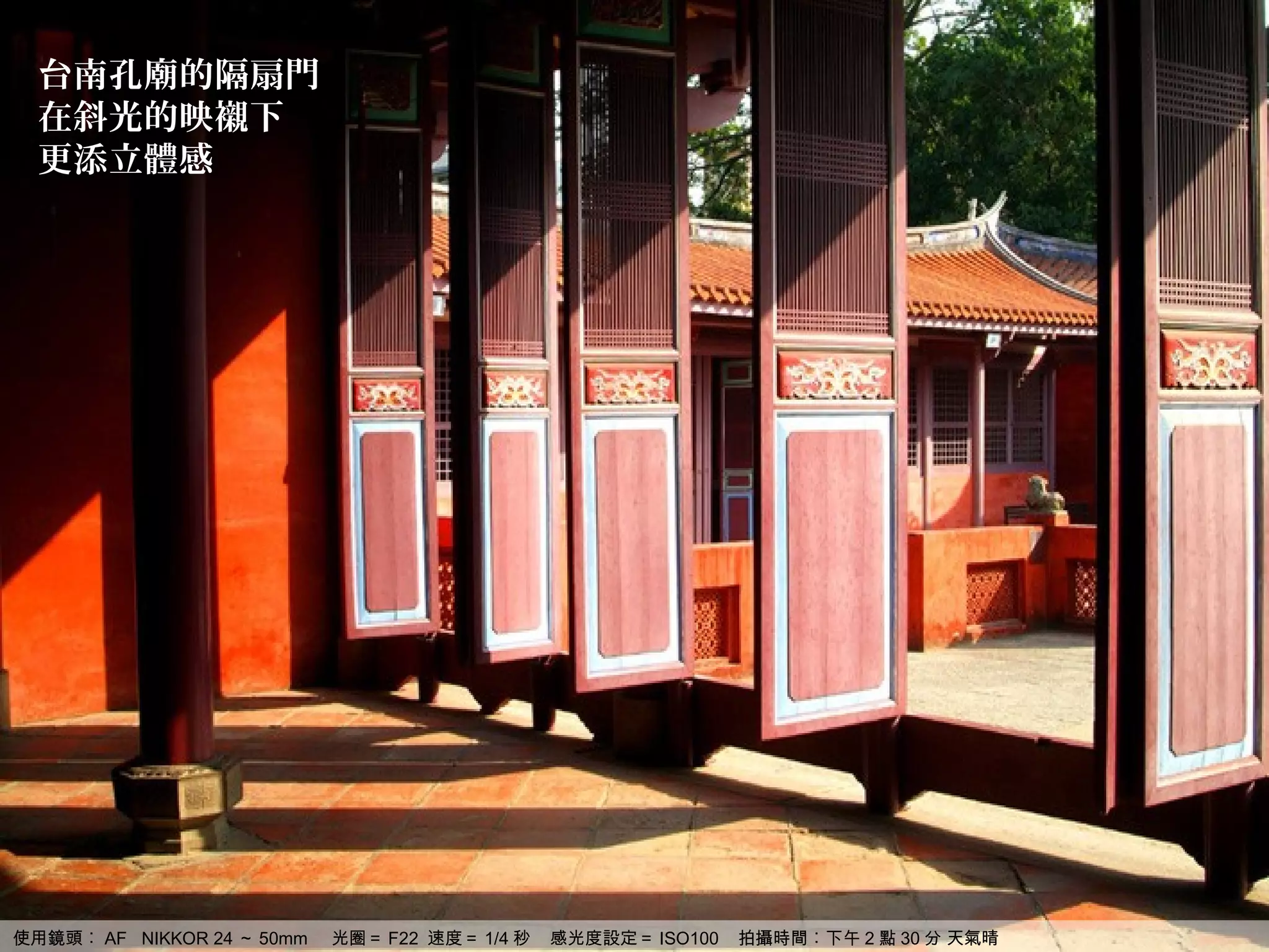 台南孔廟的隔扇門
  在斜光的映襯下
  更添立體感




使用鏡頭︰ AF NIKKOR 24 ～ 50mm   光圈＝ F22 速度＝ 1/4 秒   感光度設定＝ ISO100   拍攝時間︰下午 2 點 30 分 天氣晴
 