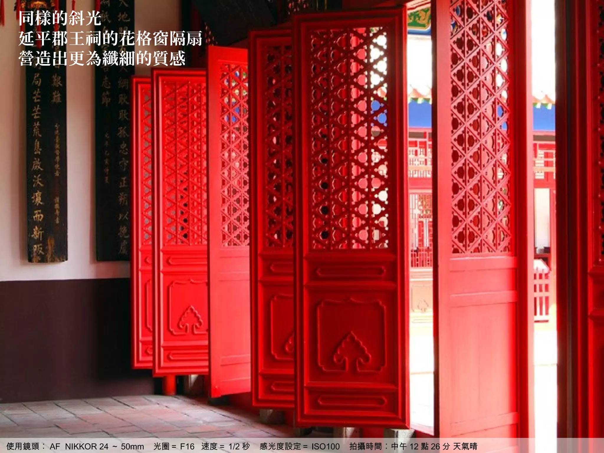 同樣的斜光
  延平郡王祠的花格窗隔扇
  營造出更為纖細的質感




使用鏡頭︰ AF NIKKOR 24 ～ 50mm   光圈＝ F16 速度＝ 1/2 秒   感光度設定＝ ISO100   拍攝時間︰中午 12 點 26 分 天氣晴
 