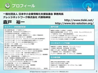 プロフィール

⼀一般社団法⼈人 ⽇日本中⼩小企業情報化⽀支援協議会 事務局⻑⾧長
ナレッジネットワーク株式会社 代表取締役
                                                               http://www.tisiki.net/
森⼾戸 　裕⼀一                                                http://www.biz-solution.org/
セミナー・研修講師実績                                       専⾨門分野
商⼯工会議所様主催 　ＩＴ活⽤用セミナー                              戦略的⼈人材育成（⼈人材育成・⼈人材採⽤用）
公的団体主催 　Facebookビジネス活⽤用セミナー                       戦略的企業情報化戦略（ＥＲＰ、ＳＦＡ、ＣＲＭ、ナレッジマネジメント）
中⼩小企業団体中央会様主催 　⼈人材育成セミナー                          ＩＴ経営⼿手法（中⼩小・中堅企業経営⾰革新）
マイクロソフト様 　ＩＴ実践塾（経営者セミナー：全国４７都道府県）                 インターネット活⽤用技術（Ｗｅｂマーケティング、セキュリティ）
マイクロソフト様 　ＥＲＰ導⼊入セミナー基調講演                          ＣＧＭ活⽤用によるコミュニティ型ビジネス創造
マイクロソフトカンファレンス 　クライアントシステム導⼊入成功事例紹介               インターネットを活⽤用した教育システム構築（e-Learning）
マイクロソフト様 　パートナー向け営業担当者向け実践トレーニング
マイクロソフト様 　パートナー向け戦略的情報共有セミナー
富⼠士通パートナー企業様 　ソリューションフェア講演                        コンサルティング活動
富⼠士通様 　組織内情報共有研修
                                                  組織改⾰革（⼈人材育成、情報共有、コミュニケーション）
富⼠士通ファミリ会様 　組織活性化セミナー
                                                  ⼈人材採⽤用（採⽤用⽀支援、内定者研修、新⼈人研修）
ソフトバンククリエイティブ様 中堅中⼩小企業競争⼒力力強化実践セミナー 基調講演
                                                  営業システム導⼊入（販売戦略、営業担当者研修）
ソフトバンクＢＢ 　ビジネス・パートナーセミナー2007秋 基調講演
                                                  ＩＴ戦略策定（中⼩小・中堅企業向けＩＴ戦略）
⽇日本ヒューレット・パッカード様 　中堅市場向け情報化セミナー
                                                  ベンチャー企業⽀支援（企画、マーケティング、営業戦略）
⽇日本ヒューレット・パッカード様 　パートナー向けカンファレンス 　基調講演
ＮＥＣ様、⼤大塚商会様主催 　ＩＴ経営セミナー
東芝様 　管理職向け情報戦略⽴立立案研修（ナレッジマネジメント）                  その他活動
パナソニック様 　上級幹部社員研修（最新技術動向）
オービックビジネスコンサルタント様 奉⾏行行フォーラム講演                     教育⼯工学会企業内研究部会（会員）
コマツ製作所様 　インターネット戦略策定研修                            ⽇日本ビジネスモデル学会（会員）
河北新報社様主催 　東北ビジネスフォーラム 　基調講演                       早稲⽥田⼤大学ＩＴ戦略研究所リーダーズフォーラム（会員）
ホンダ技研様 　戦略的⼈人材育成に関する講演                            サイバー⼤大学 　客員教授
インフォコム様 　企業コンテンツ管理による『⾒見見える化』セミナー   他多数

                      All Rights Reserved, Copyright © ナレッジネットワーク株式会社 2012              2
 