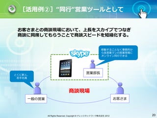 ［活⽤用例②］ 同⾏行行 営業ツールとして


 お客さまとの商談現場において、上⻑⾧長をスカイプでつなぎ
 商談に同席してもらうことで商談スピードを短縮化する。


                                                           移動することなく事務所か
                                                           ら各営業マンの営業現場に
                                                           オンライン同⾏行行できる




とくに新⼈人、
                                              営業部⻑⾧長
 若⼿手社員




                               商談現場
     ⼀一般の営業                                                          お客さま



              All Rights Reserved, Copyright © ナレッジネットワーク株式会社 2012          20
 