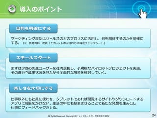 導⼊入のポイント


 ⽬目的を明確にする

マーケティングまたはセールスのどのプロセスに活⽤用し、何を期待するのかを明確に
する。（※）参考資料：次⾴頁「タブレット導⼊入⽬目的の 明確化チェックシート」



 スモールスタート

まずは少数の先進ユーザーを社内選抜し、⼩小規模なパイロットプロジェクトを実施。
その進⾏行行や成果状況を⾒見見ながら全⾯面的な展開を検討していく。



楽しさを⼤大切にする

仕事以外にも社員に使わせ、タブレットであれば閲覧するサイトやダウンロードする
アプリに制限をかけない。⽣生活の中にも馴染ませることで新たな発想を⽣生み出し、
仕事にフィードバックさせる。

          All Rights Reserved, Copyright © ナレッジネットワーク株式会社 2012   24
 