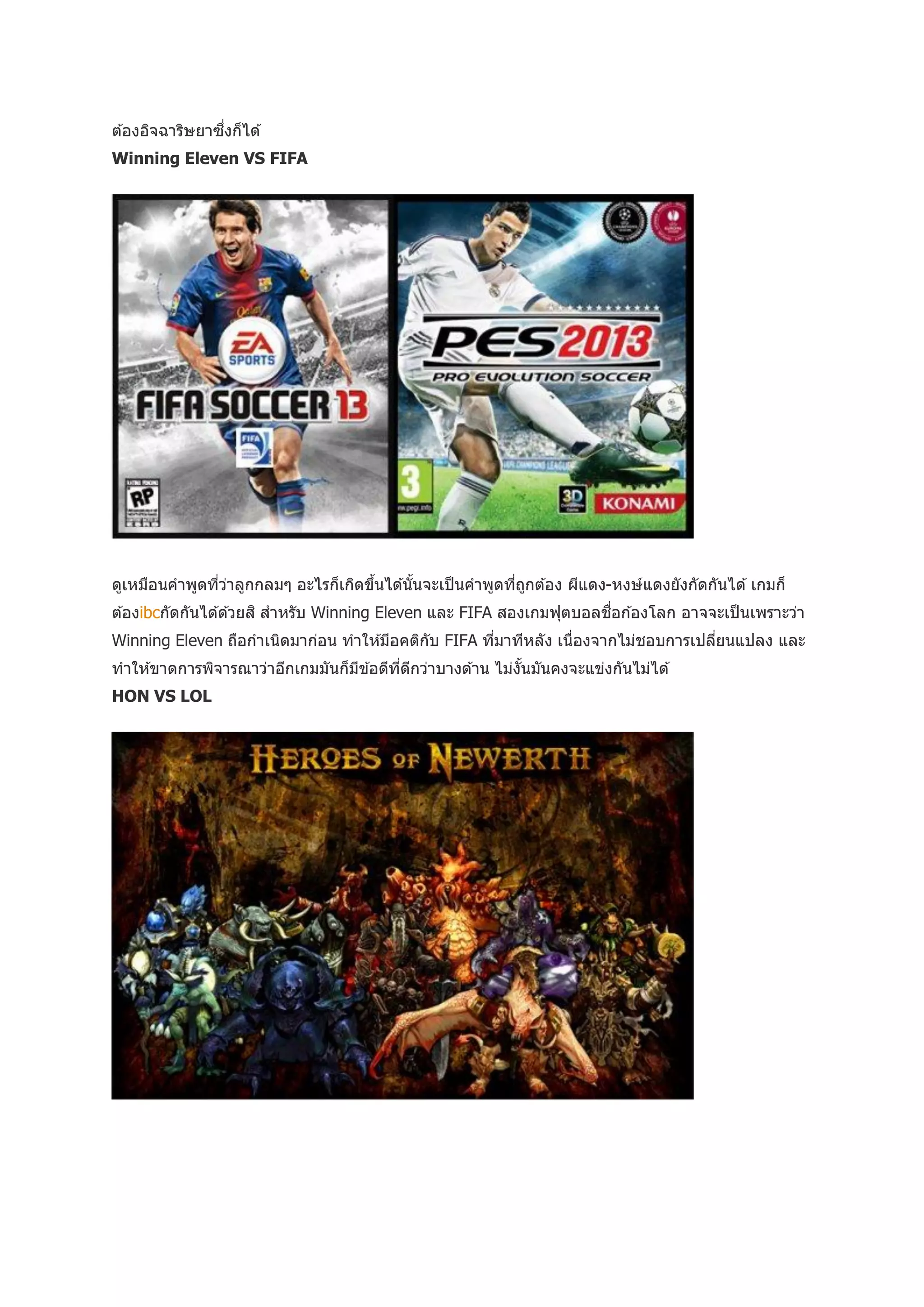 ่
ต ้องอิจฉาริษยาซึงก็ได ้
Winning Eleven VS FIFA




ดูเหมือนคาพูดทีวาลูกกลมๆ อะไรก็เกิดขึนได ้นันจะเป็ นคาพูดทีถกต ้อง ผีแดง-หงษ์แดงยังกัดกันได ้ เกมก็
               ่ ่                   ้      ้              ่ ู
                                                                       ่
ต ้องibcกัดกันได ้ด ้วยสิ สาหรับ Winning Eleven และ FIFA สองเกมฟุตบอลชือก ้องโลก อาจจะเป็ นเพราะว่า
Winning Eleven ถือกาเนิดมาก่อน ทาให ้มีอคติกบ FIFA ทีมาทีหลัง เนื่องจากไม่ชอบการเปลียนแปลง และ
                                            ั        ่                              ่
ทาให ้ขาดการพิจารณาว่าอีกเกมมันก็มข ้อดีทดกว่าบางด ้าน ไม่งนมันคงจะแข่งกันไม่ได ้
                                  ี      ี่ ี              ั้
HON VS LOL
 