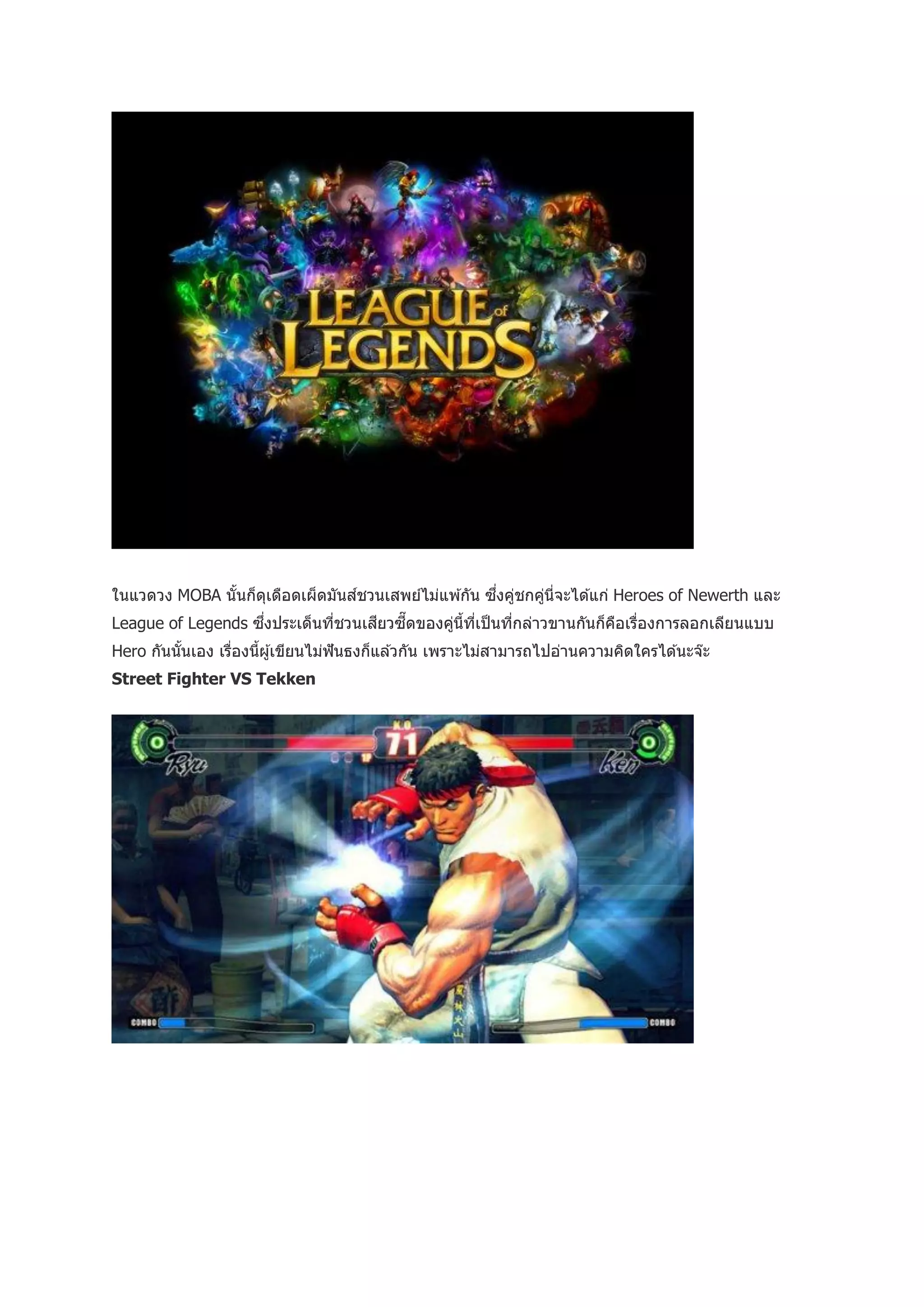 ้   ุ                                  ่ ่
ในแวดวง MOBA นั นก็ดเดือดเผ็ดมันส์ชวนเสพย์ไม่แพ ้กัน ซึงคูชกคูนี่จะได ้แก่ Heroes of Newerth และ
                                                              ่
                    ่
League of Legends ซึงประเด็นทีชวนเสียวซี๊ ดของคูน้ทเป็ นทีกล่าวขานกันก็คอเรืองการลอกเลียนแบบ
                              ่                 ่ ี ี่    ่             ื ่
Hero กันนันเอง เรืองนีผู ้เขียนไม่ฟันธงก็แล ้วกัน เพราะไม่สามารถไปอ่านความคิดใครได ้นะจ๊ะ
          ้       ่   ้
Street Fighter VS Tekken
 