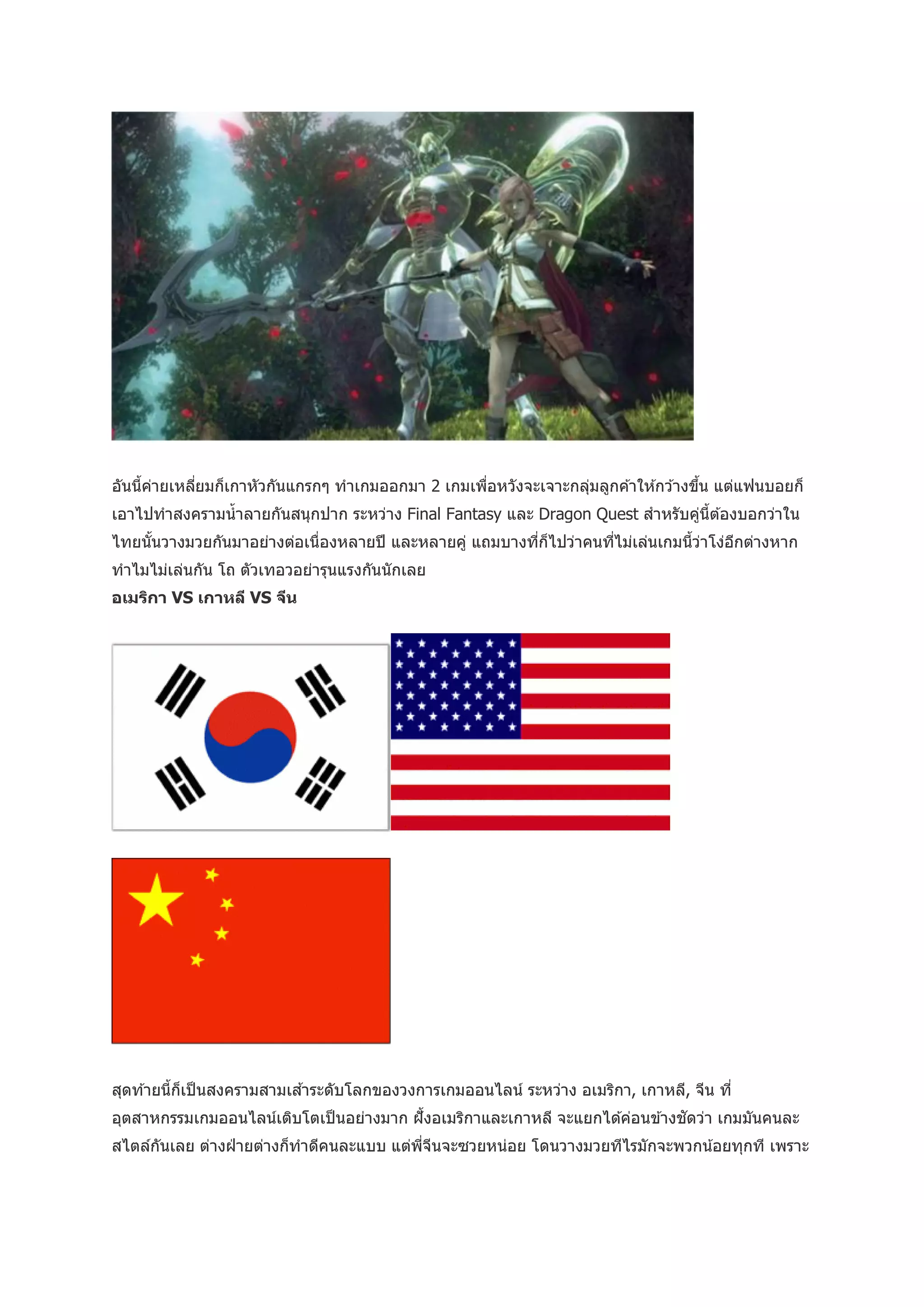 อันนี้คายเหลียมก็เกาหัวกันแกรกๆ ทาเกมออกมา 2 เกมเพือหวังจะเจาะกลุมลูกค ้าให ้กว ้างขึน แต่แฟนบอยก็
       ่     ่                                     ่             ่                   ้
เอาไปทาสงครามน้ าลายกันสนุกปาก ระหว่าง Final Fantasy และ Dragon Quest สาหรับคูน้ต ้องบอกว่าใน
                                                                              ่ ี
ไทยนันวางมวยกันมาอย่างต่อเนื่องหลายปี และหลายคู่ แถมบางทีก็ไปว่าคนทีไม่เล่นเกมนีวาโง่อกต่างหาก
     ้                                                   ่          ่           ้ ่   ี
ทาไมไม่เล่นกัน โถ ตัวเทอวอย่ารุนแรงกันนั กเลย
อเมริกา VS เกาหลี VS จีน




สุดท ้ายนี้ก็เป็ นสงครามสามเส ้าระดับโลกของวงการเกมออนไลน์ ระหว่าง อเมริกา, เกาหลี, จีน ที่
อุตสาหกรรมเกมออนไลน์เติบโตเป็ นอย่างมาก ฝั ้งอเมริกาและเกาหลี จะแยกได ้ค่อนข ้างชัดว่า เกมมันคนละ
สไตล์กนเลย ต่างฝ่ ายต่างก็ทาดีคนละแบบ แต่พจนจะซวยหน่อย โดนวางมวยทีไรมักจะพวกน ้อยทุกที เพราะ
      ั                                   ี่ ี
 