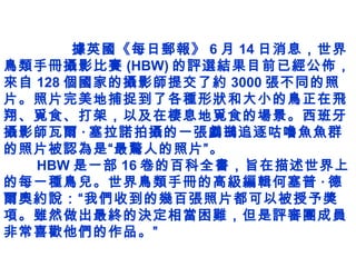 據英國《每日郵報》 6 月 14 日消息，世界
鳥類手冊攝影比賽 (HBW) 的評選結果目前已經公佈，
來自 128 個國家的攝影師提交了約 3000 張不同的照
片。照片完美地捕捉到了各種形狀和大小的鳥正在飛
翔、覓食、打架，以及在棲息地覓食的場景。西班牙
攝影師瓦爾 · 塞拉諾拍攝的一張鸕鷀追逐咕嚕魚魚群
的照片被認為是“最驚人的照片”。
　　 HBW 是一部 16 卷的百科全書，旨在描述世界上
的每一種鳥兒。世界鳥類手冊的高級編輯何塞普 · 德
爾奧約說：“我們收到的幾百張照片都可以被授予獎
項。雖然做出最終的決定相當困難，但是評審團成員
非常喜歡他們的作品。”
 