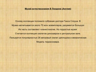 Музей естествознания В Лондоне (Англия)




     Основу коллекции положило собрание доктора Ганса Слоуна. В
 Музее насчитывается около 70 млн экземпляров, разумеется большую
       Их часть составляют членистоногие. Но гордостью музея
     Считается коллекция скелетов динозавров в центральном зале.
Пользуется популярностью 26 метровый скелет диплодока и механическая
                        Модель тирранозавра.
 
