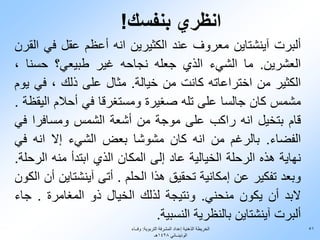 ‫انظري بنفسك!‬
‫ألبرت آينشتاين معروف عند الكثيرين انه أعظم عقل في القرن‬
‫العشرين. ما الشيء الذي جعله نجاحه غير طبيعي؟ حسنا ،‬
‫الكثير من اختراعاته كانت من خيالة. مثال على ذلك ، في يوم‬
‫مشمس كان جالسا على تله صغيرة ومستغرقا في أحالم اليقظة .‬
‫قام بتخيل انه راكب على موجة من أشعة الشمس ومسافرا في‬
‫الفضاء. بالرغم من انه كان مشوشا بعض الشيء إال انه في‬
‫نهاية هذه الرحلة الخيالية عاد إلى المكان الذي ابتدأ منه الرحلة.‬
‫وبعد تفكير عن إمكانية تحقيق هذا الحلم . أتى آينشتاين أن الكون‬
‫البد أن يكون منحني. ونتيجة لذلك الخيال ذو المغامرة . جاء‬
                                ‫ألبرت آينشتاين بالنظرية النسبية.‬
                          ‫الخريطة الذهنية إعداد المشرفة التربوية: وفــاء‬   ‫15‬
                                        ‫الوذينــاني 8241هـ‬
 