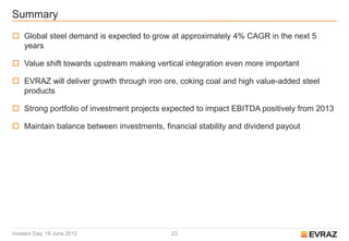Summary
 Global steel demand is expected to grow at approximately 4% CAGR in the next 5
  years

 Value shift towards upstream making vertical integration even more important

 EVRAZ will deliver growth through iron ore, coking coal and high value-added steel
  products

 Strong portfolio of investment projects expected to impact EBITDA positively from 2013

 Maintain balance between investments, financial stability and dividend payout




Investor Day, 19 June 2012                 23
 