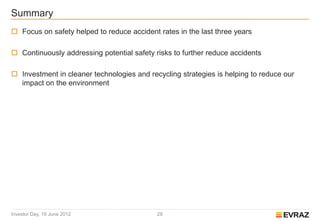 Summary
 Focus on safety helped to reduce accident rates in the last three years

 Continuously addressing potential safety risks to further reduce accidents

 Investment in cleaner technologies and recycling strategies is helping to reduce our
  impact on the environment




Investor Day, 19 June 2012                  28
 