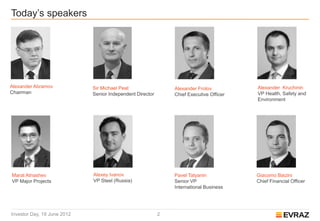 Today’s speakers




Alexander Abramov            Sir Michael Peat                  Alexander Frolov          Alexander Kruchinin
Chairman                     Senior Independent Director       Chief Executive Officer   VP Health, Safety and
                                                                                         Environment




Marat Atnashev               Alexey Ivanov                     Pavel Tatyanin            Giacomo Baizini
VP Major Projects            VP Steel (Russia)                 Senior VP                 Chief Financial Officer
                                                               International Business




Investor Day, 19 June 2012                                 2
 