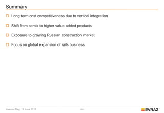 Summary
 Long term cost competitiveness due to vertical integration

 Shift from semis to higher value-added products

 Exposure to growing Russian construction market

 Focus on global expansion of rails business




Investor Day, 19 June 2012                 44
 