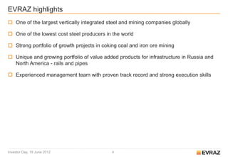 EVRAZ highlights
 One of the largest vertically integrated steel and mining companies globally

 One of the lowest cost steel producers in the world

 Strong portfolio of growth projects in coking coal and iron ore mining

 Unique and growing portfolio of value added products for infrastructure in Russia and
  North America - rails and pipes

 Experienced management team with proven track record and strong execution skills




Investor Day, 19 June 2012                   4
 