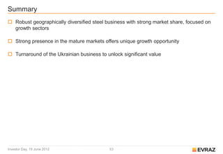 Summary
 Robust geographically diversified steel business with strong market share, focused on
  growth sectors

 Strong presence in the mature markets offers unique growth opportunity

 Turnaround of the Ukrainian business to unlock significant value




Investor Day, 19 June 2012                 53
 