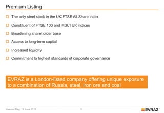Premium Listing
 The only steel stock in the UK FTSE All-Share index

 Constituent of FTSE 100 and MSCI UK indices

 Broadening shareholder base

 Access to long-term capital

 Increased liquidity

 Commitment to highest standards of corporate governance




 EVRAZ is a London-listed company offering unique exposure
 to a combination of Russia, steel, iron ore and coal



Investor Day, 19 June 2012                5
 