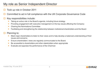 My role as Senior Independent Director
 Took up role in October 2011
 Committed to act in full compliance with the UK Corporate Governance Code
 Key responsibilities include:
         Taking an active role in the Board’s agenda, including future strategy
         Providing engagement with executive management on the key issues affecting the Company
         Chairing the Nominations Committee
         Facilitating and strengthening the relationship between institutional shareholders and the Board

 Planning to:
         Meet major shareholders to listen to their views and to help develop a balanced understanding of their
          issues and concerns
         Ensure shareholders’ views are regularly communicated to the Board
         Be accessible to shareholders and other stakeholders when appropriate
         Evaluate and appraise the performance of the Chairman




Investor Day, 19 June 2012                                8
 