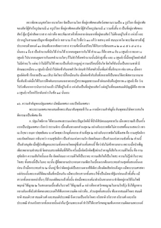 เทวาพิภพ มนุสสโลก อบายโลก จัดเปนกามโลก ที่อยูอาศัยของสัตวเสพกามรวมเปน ๑ รูปโลก ที่อยูอาศัย
ของสัตวผูสําเร็จรูปฌานมี ๔ อรูปโลก ที่อยูอาศัยของสัตวผูสําเร็จอรูปฌานมี ๔ รวมทังสิ้น ๙ เปนทีอยูอาศัยของ
                                                                                          ้           ่
สัตว ผูมารูเทาสัตตาวาส ๙ กลาวคือ พระขีณาสวเจาทั้งหลาย ยอมจากทีอยูของสัตว ไมตองอยูในที่ ๙ แหงนี้ และ
                                                                          ่
ปรากฏในสามเณรปญหาขอสุดทายวา ทส นาม กึ อะไรชื่อวา ๑๐ แกวา ทสหงฺ เคหิ สมนฺนาคโต พระขีณาสวเจาผู
ประกอบดวยองค ๑๐ ยอมพนจากสัตตาวาส ๙ ความขอนี้คงเปรียบไดกับการเขียนเลข ๑ ๒ ๓ ๔ ๕ ๖ ๗ ๘ ๙ ๐
นั่นเอง ๑ ถึง ๙ เปนจํานวนทีนับได อานได บวกลบคูณหารกันได สวน ๑๐ ก็คือ เลข ๑ กับ ๐ (ศูนย) เราจะเอา ๐
                               ่
(ศูนย) ไปบวกลบคูณหารกับเลขจํานวนใดๆ ก็ไมทําใหเลขจํานวนนั้นมีคาสูงขึ้น และ ๐ (ศูนย) นี้เมื่ออยูโดยลําพังก็
ไมมีคาอะไร แตจะวาไมมกไมได เพราะเปนสิ่งปรากฏอยู ความเปรียบนี้ฉันใด จิตใจก็ฉันนันเปนธรรมชาติ มี
                            ี็                                                              ้
ลักษณะเหมือน ๐ (ศูนย) เมือนําไปตอเขากับเลขตัวใด ยอมทําใหเลขตัวนั้นเพิ่มคาขึนอีกมาก เชน เลข ๑ เมื่อเอา
                             ่                                                        ้
ศูนยตอเขา ก็กลายเปน ๑๐ (สิบ) จิตใจเรานี้ก็เหมือนกัน เมื่อตอเขากับสิ่งทั้งหลายก็เปนของวิจิตรพิสดารมากมาย
ขึ้นทันที แตเมือไดรับการฝกฝนอบรมจนฉลาดรอบรูสรรพเญยฺยธรรมแลวยอมกลับคืนสูสภาพ ๐ (ศูนย) คือ วาง
                  ่
โปรงพนจากการนับการอานแลว มิไดอยูในที่ ๙ แหงอันเปนที่อยูของสัตว แตอยูในทีหมดสมมติบญญัติคือ สภาพ
                                                                                        ่           ั
๐ (ศูนย) หรืออกิริยาดังกลาวในขอ ๑๔ นันเอง
                                         ่

๑๖. ความสําคัญของปฐมเทศนา มัชฌิมเทศนา และปจฉิมเทศนา
            พระธรรมเทศนาของสมเด็จพระสัมมาสัมพุทธเจาใน ๓ กาลมีความสําคัญยิ่ง อันพุทธบริษัทควรสนใจ
พิจารณาเปนพิเศษ คือ
            ก. ปฐมโพธิกาล ไดทรงแสดงธรรมแกพระปญจวัคคีย ที่ปาอิสิปตนมฤคทายวัน เมืองพาราณสี เปนครั้ง
แรกเปนปฐมเทศนา เรียกวา ธรรมจักร เบื้องตนทรงยกสวนสุด ๒ อยางอันบรรพชิตไมควรเสพขึ้นมาแสดงวา เทว
เม ภิกฺขเว อนฺตา ปพฺพชิเตน น เสวิตพฺพา ภิกษุทั้งหลาย สวนที่สุด ๒ อยางอันบรรพชิตไมพึงเสพ คือ กามสุขัลลิกา
และอัตตกิลมถา อธิบายวา กามสุขัลลิกา เปนสวนแหงความรัก อัตตกิลมถา เปนสวนแหงความชังทั้ง ๒ สวนนี้
เปนตัวสมุทย เมื่อผูบําเพ็ญตบะธรรมทั้งหลายโดยอยูซึ่งสวนทั้งสองนี้ ชื่อวายังไมเขาทางกลาง เพราะเมื่อบําเพ็ญ
             ั
เพียรพยายามทําสมาธิ จิตสงบสบายดีเต็มที่ก็ดีใจ ครั้นเมื่อจิตนึกคิดฟุงซานรําคาญก็เสียใจ ความดีใจนั้น คือ กาม
                                                                    
สุขัลลิกา ความเสียใจนั้นแล คือ อัตตกิลมถา ความดีใจก็เปนราคะ ความเสียใจก็เปนโทสะ ความไมรูเทาในราคะ
โทสะ ทั้งสองนี้เปนโมหะ ฉะนั้น ผูที่พยายามประกอบความเพียรในเบืองแรกตองกระทบสวนสุดทังสองนั้นแล
                                                                      ้                           ้
กอน ถาเมื่อกระทบสวน ๒ นั้นอยู ชื่อวาผิดอยูแตเปนธรรมดาแททีเดียว ตองผิดเสียกอนจึงถูก แมพระบรมศาสดา
แตกอนนั้นพระองคก็ผิดมาเต็มที่เหมือนกัน แมพระอัครสาวกทั้งสอง ก็ซ้ําเปนมิจฉาทิฐิมากอนแลวทั้งสิ้น แม
สาวกทั้งหลายเหลาอื่นๆ ก็ลวนแตผิดมาแลวทั้งนั้น ตอเมื่อพระองคมาดําเนินทางกลาง ทําจิตอยูภายใตรมโพธิ
                                                                                               
พฤกษ ไดญาณ ๒ ในสองยามเบื้องตนในราตรี ไดญาณที่ ๓ กลาวคืออาสวักขยญาณในยามใกลรุง จึงไดถูกทาง
กลางอันแทจริงทําจิตของพระองคใหพนจากความผิด กลาวคือ...สวนสุดทั้งสองนั้น พนจากสมมติโคตร สมมติ
ชาติ สมมติวาส สมมติวงศ และสมมติประเพณี ถึงความเปนอริยโคตร อริยชาติ อริยวาส อริยวงศ และอริย
ประเพณี สวนอริยสาวกทั้งหลายนั้นเลาก็มารูตามพระองค ทําใหไดอาสวักขยญาณพนจากความผิดตามพระองค
 