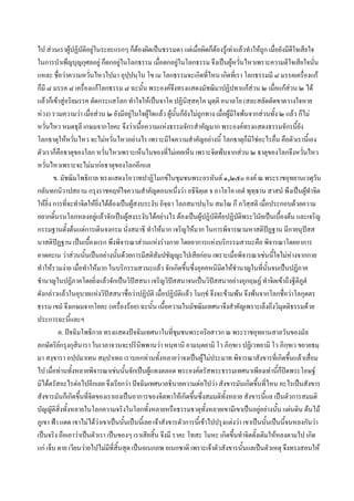 ไป สวนเราผูปฏิบัติอยูในระยะแรกๆ ก็ตองผิดเปนธรรมดา แตเมื่อผิดก็ตองรูเทาแลวทําใหถูก เมื่อยังมีดีใจเสียใจ
                                           
ในการบําเพ็ญบุญกุศลอยู ก็ตกอยูในโลกธรรม เมื่อตกอยูในโลกธรรม จึงเปนผูหวั่นไหวเพราะความดีใจเสียใจนัน
                                                                                                                 ่
แหละ ชื่อวาความหวั่นไหวไปมา อุปฺปนฺโน โข เม โลกธรรมจะเกิดที่ไหน เกิดที่เรา โลกธรรมมี ๘ มรรคเครื่องแก
ก็มี ๘ มรรค ๘ เครื่องแกโลกธรรม ๘ ฉะนั้น พระองคจึงทรงแสดงมัชฌิมาปฏิปทาแกสวน ๒ เมื่อแกสวน ๒ ได
แลวก็เขาสูอริยมรรค ตัดกระแสโลก ทําใจใหเปนจาโค ปฏินิสฺสคฺโค มุตฺติ อนาลโย (สละสลัดตัดขาดวางใจหาย
หวง) รวมความวา เมื่อสวน ๒ ยังมีอยูในใจผูใดแลว ผูนนก็ยังไมถูกทาง เมื่อผูมีใจพนจากสวนทั้ง ๒ แลว ก็ไม
                                                           ั้
หวั่นไหว หมดธุลี เกษมจากโยคะ จึงวาเนือความแหงธรรมจักรสําคัญมาก พระองคทรงแสดงธรรมจักรนี้ยัง
                                              ้
โลกธาตุใหหวันไหว จะไมหวั่นไหวอยางไร เพราะมีใจความสําคัญอยางนี้ โลกธาตุก็มิใชอะไรอื่น คือตัวเรานี้เอง
                      ่
ตัวเราก็คือธาตุของโลก หวั่นไหวเพราะเห็นในของที่ไมเคยเห็น เพราะจิตพนจากสวน ๒ ธาตุของโลกจึงหวันไหว          ่
หวั่นไหวเพราะจะไมมากอธาตุของโลกอีกแล
        ข. มัชฌิมโพธิกาล ทรงแสดงโอวาทปาฏิโมกขในชุมชนพระอรหันต ๑,๒๕๐ องค ณ พระราชอุทยานเวฬุวน                     ั
กลันทกนิวาปสถาน กรุงราชคฤหใจความสําคัญตอนหนึ่งวา อธิจิตฺเต จ อาโยโค เอตํ พุทฺธาน สาสนํ พึงเปนผูทําจิต
ใหยิ่ง การที่จะทําจิตใหยิ่งไดตองเปนผูสงบระงับ อิจฺฉา โลภสมาปนฺโน สมโณ กึ ภวิสฺสติ เมื่อประกอบดวยความ
อยากดินรนโลภหลงอยูแลวจักเปนผูสงระงับไดอยางไร ตองเปนผูปฏิบัติคือปฏิบัติพระวินัยเปนเบื้องตน และเจริญ
         ้                
กรรมฐานตั้งตนแตการเดินจงกรม นั่งสมาธิ ทําใหมาก เจริญใหมาก ในการพิจารณามหาสติปฏฐาน มีกายนุปสส
นาสติปฏฐาน เปนเบื้องแรก พึงพิจารณาสวนแหงรางกาย โดยอาการแหงบริกรรมสวนะคือ พิจารณาโดยอาการ
คาดคะเน วาสวนนันเปนอยางนั้นดวยการมีสติสัมปชัญญะไปเสียกอน เพราะเมื่อพิจารณาเชนนีใจไมหางจากกาย
                        ้                                                                         ้
ทําใหรวมงาย เมื่อทําใหมาก ในบริกรรมสวนะแลว จักเกิดขึ้นซึ่งอุคคหนิมิตใหชํานาญในที่นั้นจนเปนปฏิภาค
ชํานาญในปฏิภาคโดยยิ่งแลวจักเปนวิปสสนา เจริญวิปสสนาจนเปนวิปสสนาอยางอุกฤษฏ ทําจิตเขาถึงฐีติภูตํ
                                                         
ดังกลาวแลวในอุบายแหงวิปสสนาชื่อวาปฏิบัติ เมื่อปฏิบัติแลว โมกฺขํ จึงจะขามพน จึงพนจากโลกชื่อวาโลกุตตร
ธรรม เขมํ จึงเกษมจากโยคะ (เครื่องรอย) ฉะนั้น เนื้อความในมัชฌิมเทศนาจึงสําคัญเพราะเล็งถึงวิมุตติธรรมดวย
ประการฉะนีและฯ    ้
           ค. ปจฉิมโพธิกาล ทรงแสดงปจฉิมเทศนาในที่ชมชนพระอริยสาวก ณ พระราชอุทยานสาลวันของมัล
                                                              ุ
ลกษัตริยกรุงกุสินารา ในเวลาจวนจะปรินพพานวา หนฺทานิ อามนฺตยามิ โว ภิกฺขเว ปฏิเวทยามิ โว ภิกฺขเว ขยวยธมฺ
                                                ิ
มา สงฺขารา อปฺปมาเทน สมฺปาเทถ เราบอกทานทั้งหลายวาจงเปนผูไมประมาท พิจารณาสังขารที่เกิดขึ้นแลวเสือม         ่
ไป เมื่อทานทังหลายพิจารณาเชนนั้นจักเปนผูแทงตลอด พระองคตรัสพระธรรมเทศนาเพียงเทานี้กปดพระโอษฐ
                    ้                                                                                 ็
มิไดตรัสอะไรตอไปอีกเลย จึงเรียกวา ปจฉิมเทศนาอธิบายความตอไปวา สังขารมันเกิดขึ้นที่ไหน อะไรเปนสังขาร
สังขารมันก็เกิดขึ้นที่จิตของเราเองเปนอาการของจิตพาใหเกิดขึนซึ่งสมมติทั้งหลาย สังขารนี้แล เปนตัวการสมมติ
                                                                  ้
บัญญัติสิ่งทั้งหลายในโลกความจริงในโลกทั้งหลายหรือธรรมธาตุทั้งหลายเขามีเขาเปนอยูอยางนัน แผนดิน ตนไม
                                                                                                    ้
ภูเขา ฟา แดด เขาไมไดวาเขาเปนนั้นเปนนีเ้ ลย เจาสังขารตัวการนี้เขาไปปรุงแตงวา เขาเปนนั้นเปนนี้จนหลงกันวา
เปนจริง ถือเอาวาเปนตัวเรา เปนของๆ เราเสียสิ้น จึงมี ราคะ โทสะ โมหะ เกิดขึ้นทําจิตดั้งเดิมใหหลงตามไป เกิด
แก เจ็บ ตาย เวียนวายไปไมมที่สิ้นสุด เปนอเนกภพ อเนกชาติ เพราะเจาตัวสังขารนั้นแลเปนตัวเหตุ จึงทรงสอนให
                                ี
 