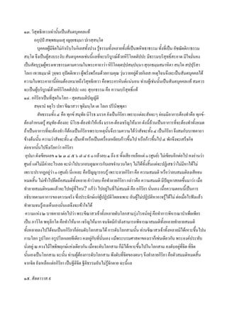 ๑๓. วิสุทธิเทวาเทานันเปนสันตบุคคลแท
                       ้
         อกุปฺป สพฺพธมฺเมสุ เญยฺยธมฺมา ปเวสฺสนฺโต
          บุคคลผูมีจิตไมกําเริบในกิเลสทั้งปวง รูธรรมทั้งหลายทั้งที่เปนพหิทธาธรรม ทั้งที่เปน อัชฌัตติกาธรรม
สนฺโต จึงเปนผูสงบระงับ สันตบุคคลเชนนี้แลที่จะบริบรณดวยหิริโอตตัปปะ มีธรรมบริสุทธิ์สะอาด มีใจมันคง
                                                          ู                                                 ่
เปนสัตบุรุษผูทรงเทวธรรมตามความในพระคาถาวา หิรโอตฺตปฺปสมฺปนฺนา สุกฺกธมฺมสมาหิตา สนฺโต สปฺปุริสา
                                                            ิ
โลเก เทวธมฺมาติ วุจฺจเร อุปตติเทวา ผูพรั่งพรอมดวยกามคุณ วุนวายอยูดวยกิเลส เหตุไฉนจึงจะเปนสันตบุคคลได
                                                                         
ความในพระคาถานี้ยอมตองหมายถึงวิสุทธิเทวา คือพระอรหันตแนนอน ทานผูเชนนันเปนสันตบุคคลแท สมควร
                                                                                     ้
จะเปนผูบริบูรณดวยหิริโอตตัปปะ และ สุกฺกธรรม คือ ความบริสุทธิ์แท
                     
๑๔. อกิริยาเปนที่สุดในโลก - สุดสมมติบัญญัติ
         สจฺจานํ จตุโร ปทา ขีณาสวา ชุติมนฺโต เต โลเก ปรินิพฺพุตา
          สัจธรรมทั้ง ๔ คือ ทุกข สมุทัย นิโรธ มรรค ยังเปนกิริยา เพราะแตละสัจจะๆ ยอมมีอาการตองทําคือ ทุกข-
ตองกําหนดรู สมุทัย-ตองละ นิโรธ-ตองทําใหแจง มรรค-ตองเจริญใหมาก ดังนี้ลวนเปนอาการที่จะตองทําทั้งหมด
ถาเปนอาการที่จะตองทํา ก็ตองเปนกิริยาเพราะเหตุนั้นจึงรวมความไดวาสัจจะทั้ง ๔ เปนกิริยา จึงสมกับบาทคาถา
ขางตนนั้น ความวาสัจจะทั้ง ๔ เปนเทาหรือเปนเครื่องเหยียบกาวขึ้นไป หรือกาวขึ้นไป ๔ พักจึงจะเสร็จกิจ
ตอจากนันไปจึงเรียกวา อกิริยา
           ้
 อุปมา ดังเขียนเลข ๑ ๒ ๓ ๔ ๕ ๖ ๗ ๘ ๙ ๐ แลวลบ ๑ ถึง ๙ ทิ้งเสีย เหลือแต ๐ (ศูนย) ไมเขียนอีกตอไป คงอานวา
ศูนย แตไมมีคาอะไรเลย จะนําไปบวกลบคูณหารกับเลขจํานวนใดๆ ไมไดทั้งสิ้นแตจะปฏิเสธวาไมมีหาไดไม
                 
เพราะปรากฏอยูวา ๐ (ศูนย) นี่แหละ คือปญญารอบรู เพราะลายกิริยา คือ ความสมมติ หรือวาลบสมมติลงเสียจน
หมดสิ้น ไมเขาไปยึดถือสมมติทั้งหลาย คําวาลบ คือทําลายกิริยา กลาวคือ ความสมมติ มีปญหาสอดขึ้นมาวา เมือ       ่
ทําลายสมมติหมดแลวจะไปอยูที่ไหน? แกวา ไปอยูในที่ไมสมมติ คือ อกิริยา นั่นเอง เนื้อความตอนนี้เปนการ
                                                      
อธิบายตามอาการของความจริง ซึ่งประจักษแกผูปฏิบัติโดยเฉพาะ อันผูไมปฏิบัติหาอาจรูไดไม ตอเมื่อไรฟงแลว
ทําตามจนรูเองเห็นเองนั่นแลจึงจะเขาใจได
 ความแหง ๒ บาทคาถาตอไปวา พระขีณาสวเจาทั้งหลายดับโลกสามรุงโรจนอยู คือทําการพิจารณาบําเพ็ยเพียร
เปน ภาวิโต พหุลีกโต คือทําใหมาก เจริญใหมาก จนจิตมีกําลังสามารถพิจารณาสมมติทั้งหลายทําลายสมมติ
ทั้งหลายลงไปไดจนเปนอกิรยาก็ยอมดับโลกสามได การดับโลกสามนั้น ทานขีณาสวเจาทั้งหลายมิไดเหาะขึ้นไปน
                                ิ
กามโลก รูปโลก อรูปโลกเลยทีเดียว คงอยูกับที่นั่นเอง แมพระบรมศาสดาของเราก็เชนเดียวกัน พระองคประทับ
                                             
นั่งอยู ณ ควงไมโพธิพฤกษแหงเดียวกัน เมือจะดับโลกสาม ก็มิไดเหาะขึนไปในโลกสาม คงดับอยูทจิต ทิ่จิต
                                               ่                             ้                        ี่
นั้นเองเปนโลกสาม ฉะนั้น ทานผูตองการดับโลกสาม พึงดับที่จิตของตนๆ จึงทําลายกิริยา คือตัวสมมติหมดสิ้น
จากจิต ยังเหลือแตอกิริยา เปนฐีติจิต ฐีติธรรมอันไมรูจักตาย ฉะนีแล
                                                                   ้

๑๕. สัตตาวาส ๙
 