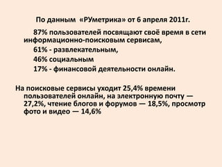 По данным «РУметрика» от 6 апреля 2011г.
    87% пользователей посвящают своё время в сети
  информационно-поисковым сервисам,
    61% - развлекательным,
    46% социальным
    17% - финансовой деятельности онлайн.

На поисковые сервисы уходит 25,4% времени
  пользователей онлайн, на электронную почту —
  27,2%, чтение блогов и форумов — 18,5%, просмотр
  фото и видео — 14,6%
 