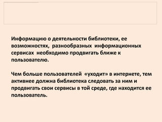 Информацию о деятельности библиотеки, ее
возможностях, разнообразных информационных
сервисах необходимо продвигать ближе к
пользователю.

Чем больше пользователей «уходит» в интернете, тем
активнее должна библиотека следовать за ним и
продвигать свои сервисы в той среде, где находится ее
пользователь.
 