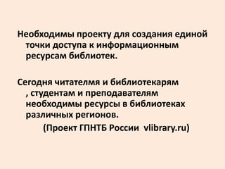 Необходимы проекту для создания единой
 точки доступа к информационным
 ресурсам библиотек.

Сегодня читателмя и библиотекарям
  , студентам и преподавателям
  необходимы ресурсы в библиотеках
  различных регионов.
       (Проект ГПНТБ России vlibrary.ru)
 