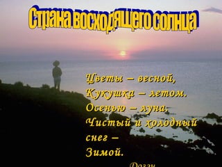 Цветы – весной,
Кукушка – летом.
Осенью – луна.
Чистый и холодный
снег –
Зимой.
 