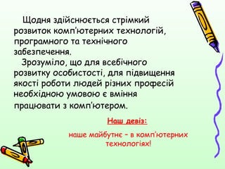 Щодня здійснюється стрімкий
розвиток комп’ютерних технологій,
програмного та технічного
забезпечення.
  Зрозуміло, що для всебічного
розвитку особистості, для підвищення
якості роботи людей різних професій
необхідною умовою є вміння
працювати з комп’ютером.
                     Наш девіз:
            наше майбутнє – в комп’ютерних
                     технологіях!
 