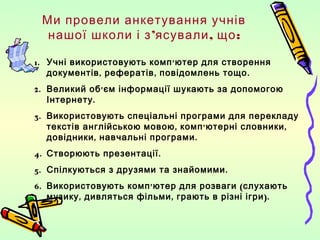 Ми провели анкетування учнів
  нашої школи і з’ясували , що :

1. Учні використовують комп ’ ютер для створення
   документів , рефератів , повідомлень тощо .
2. Великий об’ єм інформації шукають за допомогою
   Інтернету .
3. Використовують спеціальні програми для перекладу
   текстів англійською мовою , комп ’ ютерні словники ,
   довідники , навчальні програми .
4. Створюють презентації .
5. Спілкуються з друзями та знайомими .
6. Використовують комп ’ ютер для розваги ( слухають
   музику , дивляться фільми , грають в різні ігри ).
 